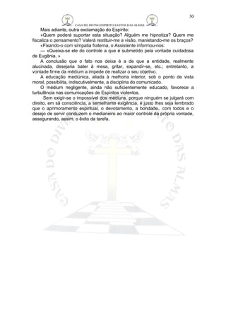 CASA DO DIVINO ESPIRITO SANTOS DAS ALMAS 
30 
Mais adiante, outra exclamação do Espírito: 
«Quem poderá suportar esta situação? Alguém me hipnotiza? Quem me 
fiscaliza o pensamento? Valerá restituir-me a visão, manietando-me os braços? 
«Fixando-o com simpatia fraterna, o Assistente informou-nos: 
— «Queixa-se ele do controle a que é submetido pela vontade cuidadosa 
de Eugênia. » 
A conclusão que o fato nos deixa é a de que a entidade, realmente 
alucinada, desejaria bater à mesa, gritar, expandir-se, etc.; entretanto, a 
vontade firme da médium a impede de realizar o seu objetivo. 
A educação mediúnica, aliada à melhoria interior, sob o ponto de vista 
moral, possibilita, indiscutivelmente, a disciplina do comunicado. 
O médium negligente, ainda não suficientemente educado, favorece a 
turbulência nas comunicações de Espíritos violentos. 
Sem exigir-se o impossível dos médiuns, porque ninguém se julgará com 
direito, em sã consciência, a semelhante exigência, é justo lhes seja lembrado 
que o aprimoramento espiritual, o devotamento, a bondade.. com todos e o 
desejo de servir conduzem o medianeiro ao maior controle da própria vontade, 
assegurando, assim, o êxito da tarefa. 
 