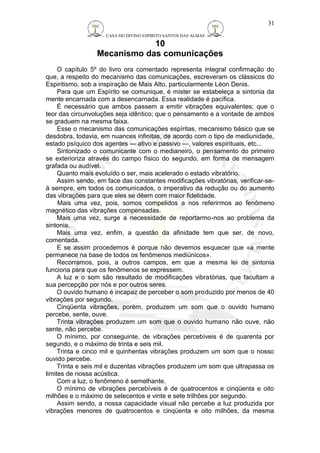 CASA DO DIVINO ESPIRITO SANTOS DAS ALMAS 
10 
Mecanismo das comunicações 
31 
O capítulo 5º do livro ora comentado representa integral confirmação do 
que, a respeito do mecanismo das comunicações, escreveram os clássicos do 
Espiritismo, sob a inspiração de Mais Alto, particularmente Léon Denis. 
Para que um Espírito se comunique, é mister se estabeleça a sintonia da 
mente encarnada com a desencarnada. Essa realidade é pacífica. 
É necessário que ambos passem a emitir vibrações equivalentes; que o 
teor das circunvoluções seja idêntico; que o pensamento e a vontade de ambos 
se graduem na mesma faixa. 
Esse o mecanismo das comunicações espíritas, mecanismo básico que se 
desdobra, todavia, em nuances infinitas, de acordo com o tipo de mediunidade, 
estado psíquico dos agentes — ativo e passivo —, valores espirituais, etc... 
Sintonizado o comunicante com o medianeiro, o pensamento do primeiro 
se exterioriza através do campo físico do segundo, em forma de mensagem 
grafada ou audível. 
Quanto mais evoluído o ser, mais acelerado o estado vibratório. 
Assim sendo, em face das constantes modificações vibratórias, verificar-se-á 
sempre, em todos os comunicados, o imperativo da redução ou do aumento 
das vibrações para que eles se dêem com maior fidelidade. 
Mais uma vez, pois, somos compelidos a nos referirmos ao fenômeno 
magnético das vibrações compensadas. 
Mais uma vez, surge a necessidade de reportarmo-nos ao problema da 
sintonia. 
Mais uma vez, enfim, a questão da afinidade tem que ser, de novo, 
comentada. 
E se assim procedemos é porque não devemos esquecer que «a mente 
permanece na base de todos os fenômenos mediúnicos». 
Recorramos, pois, a outros campos, em que a mesma lei de sintonia 
funciona para que os fenômenos se expressem. 
A luz e o som são resultado de modificações vibratórias, que facultam a 
sua percepção por nós e por outros seres. 
O ouvido humano é incapaz de perceber o som produzido por menos de 40 
vibrações por segundo. 
Cinqüenta vibrações, porém, produzem um som que o ouvido humano 
percebe, sente, ouve. 
Trinta vibrações produzem um som que o ouvido humano não ouve, não 
sente, não percebe. 
O mínimo, por conseguinte, de vibrações percebíveis é de quarenta por 
segundo, e o máximo de trinta e seis mil. 
Trinta e cinco mil e quinhentas vibrações produzem um som que o nosso 
ouvido percebe. 
Trinta e seis mil e duzentas vibrações produzem um som que ultrapassa os 
limites de nossa acústica. 
Com a luz, o fenômeno é semelhante. 
O mínimo de vibrações percebíveis é de quatrocentos e cinqüenta e oito 
milhões e o máximo de setecentos e vinte e sete trilhões por segundo. 
Assim sendo, a nossa capacidade visual não percebe a luz produzida por 
vibrações menores de quatrocentos e cinqüenta e oito milhões, da mesma 
 