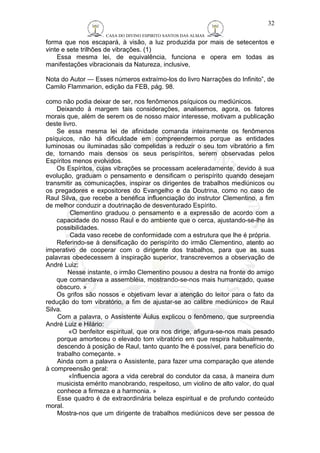 CASA DO DIVINO ESPIRITO SANTOS DAS ALMAS 
32 
forma que nos escapará, à visão, a luz produzida por mais de setecentos e 
vinte e sete trilhões de vibrações. (1) 
Essa mesma lei, de equivalência, funciona e opera em todas as 
manifestações vibracionais da Natureza, inclusive, 
Nota do Autor — Esses números extraímo-los do livro Narrações do Infinito”, de 
Camilo Flammarion, edição da FEB, pág. 98. 
como não podia deixar de ser, nos fenômenos psíquicos ou mediúnicos. 
Deixando à margem tais considerações, analisemos, agora, os fatores 
morais que, além de serem os de nosso maior interesse, motivam a publicação 
deste livro. 
Se essa mesma lei de afinidade comanda inteiramente os fenômenos 
psíquicos, não há dificuldade em compreendermos porque as entidades 
luminosas ou iluminadas são compelidas a reduzir o seu tom vibratório a fim 
de, tornando mais densos os seus perispíritos, serem observadas pelos 
Espíritos menos evolvidos. 
Os Espíritos, cujas vibrações se processam aceleradamente, devido à sua 
evolução, graduam o pensamento e densificam o perispírito quando desejam 
transmitir as comunicações, inspirar os dirigentes de trabalhos mediúnicos ou 
os pregadores e expositores do Evangelho e da Doutrina, como no caso de 
Raul Silva, que recebe a benéfica influenciação do instrutor Clementino, a fim 
de melhor conduzir a doutrinação de desventurado Espírito. 
Clementino graduou o pensamento e a expressão de acordo com a 
capacidade do nosso Raul e do ambiente que o cerca, ajustando-se-lhe às 
possibilidades. 
Cada vaso recebe de conformidade com a estrutura que lhe é própria. 
Referindo-se à densificação do perispírito do irmão Clementino, atento ao 
imperativo de cooperar com o dirigente dos trabalhos, para que as suas 
palavras obedecessem à inspiração superior, transcrevemos a observação de 
André Luiz: 
Nesse instante, o irmão Clementino pousou a destra na fronte do amigo 
que comandava a assembléia, mostrando-se-nos mais humanizado, quase 
obscuro. » 
Os grifos são nossos e objetivam levar a atenção do leitor para o fato da 
redução do tom vibratório, a fim de ajustar-se ao calibre mediúnico» de Raul 
Silva. Com a palavra, o Assistente Áulus explicou o fenômeno, que surpreendia 
André Luiz e Hilário: 
«O benfeitor espiritual, que ora nos dirige, afigura-se-nos mais pesado 
porque amorteceu o elevado tom vibratório em que respira habitualmente, 
descendo à posição de Raul, tanto quanto lhe é possível, para benefício do 
trabalho começante. » 
Ainda com a palavra o Assistente, para fazer uma comparação que atende 
à compreensão geral: 
«Influencia agora a vida cerebral do condutor da casa, à maneira dum 
musicista emérito manobrando, respeitoso, um violino de alto valor, do qual 
conhece a firmeza e a harmonia. » 
Esse quadro é de extraordinária beleza espiritual e de profundo conteúdo 
moral. 
Mostra-nos que um dirigente de trabalhos mediúnicos deve ser pessoa de 
 