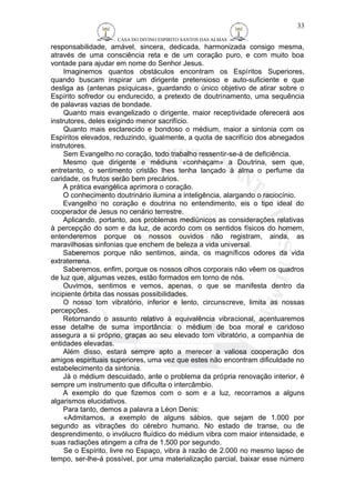 CASA DO DIVINO ESPIRITO SANTOS DAS ALMAS 
33 
responsabilidade, amável, sincera, dedicada, harmonizada consigo mesma, 
através de uma consciência reta e de um coração puro, e com muito boa 
vontade para ajudar em nome do Senhor Jesus. 
Imaginemos quantos obstáculos encontram os Espíritos Superiores, 
quando buscam inspirar um dirigente pretensioso e auto-suficiente e que 
desliga as (antenas psíquicas», guardando o único objetivo de atirar sobre o 
Espírito sofredor ou endurecido, a pretexto de doutrinamento, uma sequência 
de palavras vazias de bondade. 
Quanto mais evangelizado o dirigente, maior receptividade oferecerá aos 
instrutores, deles exigindo menor sacrifício. 
Quanto mais esclarecido e bondoso o médium, maior a sintonia com os 
Espíritos elevados, reduzindo, igualmente, a quota de sacrifício dos abnegados 
instrutores. 
Sem Evangelho no coração, todo trabalho ressentir-se-á de deficiência. 
Mesmo que dirigente e médiuns «conheçam» a Doutrina, sem que, 
entretanto, o sentimento cristão lhes tenha lançado à alma o perfume da 
caridade, os frutos serão bem precários. 
A prática evangélica aprimora o coração. 
O conhecimento doutrinário ilumina a inteligência, alargando o raciocínio. 
Evangelho no coração e doutrina no entendimento, eis o tipo ideal do 
cooperador de Jesus no cenário terrestre. 
Aplicando, portanto, aos problemas mediúnicos as considerações relativas 
à percepção do som e da luz, de acordo com os sentidos físicos do homem, 
entenderemos porque os nossos ouvidos não registram, ainda, as 
maravilhosas sinfonias que enchem de beleza a vida universal. 
Saberemos porque não sentimos, ainda, os magníficos odores da vida 
extraterrena. 
Saberemos, enfim, porque os nossos olhos corporais não vêem os quadros 
de luz que, algumas vezes, estão formados em torno de nós. 
Ouvimos, sentimos e vemos, apenas, o que se manifesta dentro da 
incipiente órbita das nossas possibilidades. 
O nosso tom vibratório, inferior e lento, circunscreve, limita as nossas 
percepções. 
Retornando o assunto relativo à equivalência vibracional, acentuaremos 
esse detalhe de suma importância: o médium de boa moral e caridoso 
assegura a si próprio, graças ao seu elevado tom vibratório, a companhia de 
entidades elevadas. 
Além disso, estará sempre apto a merecer a valiosa cooperação dos 
amigos espirituais superiores, uma vez que estes não encontram dificuldade no 
estabelecimento da sintonia. 
Já o médium descuidado, ante o problema da própria renovação interior, é 
sempre um instrumento que dificulta o intercâmbio. 
A exemplo do que fizemos com o som e a luz, recorramos a alguns 
algarismos elucidativos. 
Para tanto, demos a palavra a Léon Denis: 
«Admitamos, a exemplo de alguns sábios, que sejam de 1.000 por 
segundo as vibrações do cérebro humano. No estado de transe, ou de 
desprendimento, o invólucro fluídico do médium vibra com maior intensidade, e 
suas radiações atingem a cifra de 1.500 por segundo. 
Se o Espírito, livre no Espaço, vibra à razão de 2.000 no mesmo lapso de 
tempo, ser-lhe-á possível, por uma materialização parcial, baixar esse número 
 