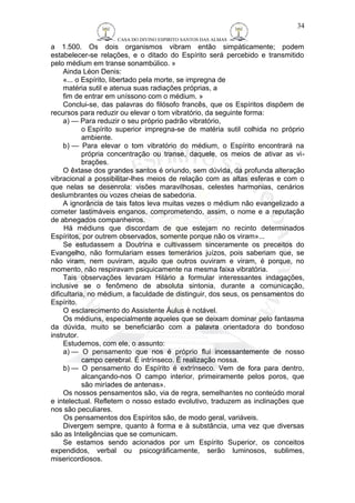 CASA DO DIVINO ESPIRITO SANTOS DAS ALMAS 
34 
a 1.500. Os dois organismos vibram então simpàticamente; podem 
estabelecer-se relações, e o ditado do Espírito será percebido e transmitido 
pelo médium em transe sonambúlico. » 
Ainda Léon Denis: 
«... o Espírito, libertado pela morte, se impregna de 
matéria sutil e atenua suas radiações próprias, a 
fim de entrar em uníssono com o médium. » 
Conclui-se, das palavras do filósofo francês, que os Espíritos dispõem de 
recursos para reduzir ou elevar o tom vibratório, da seguinte forma: 
a) — Para reduzir o seu próprio padrão vibratório, 
o Espírito superior impregna-se de matéria sutil colhida no próprio 
ambiente. 
b) — Para elevar o tom vibratório do médium, o Espírito encontrará na 
própria concentração ou transe, daquele, os meios de ativar as vi-brações. 
O êxtase dos grandes santos é oriundo, sem dúvida, da profunda alteração 
vibracional a possibilitar-lhes meios de relação com as altas esferas e com o 
que nelas se desenrola: visões maravilhosas, celestes harmonias, cenários 
deslumbrantes ou vozes cheias de sabedoria. 
A ignorância de tais fatos leva muitas vezes o médium não evangelizado a 
cometer lastimáveis enganos, comprometendo, assim, o nome e a reputação 
de abnegados companheiros. 
Há médiuns que discordam de que estejam no recinto determinados 
Espíritos, por outrem observados, somente porque não os viram»... 
Se estudassem a Doutrina e cultivassem sinceramente os preceitos do 
Evangelho, não formulariam esses temerários juízos, pois saberiam que, se 
não viram, nem ouviram, aquilo que outros ouviram e viram, é porque, no 
momento, não respiravam psiquicamente na mesma faixa vibratória. 
Tais observações levaram Hilário a formular interessantes indagações, 
inclusive se o fenômeno de absoluta sintonia, durante a comunicação, 
dificultaria, no médium, a faculdade de distinguir, dos seus, os pensamentos do 
Espírito. 
O esclarecimento do Assistente Áulus é notável. 
Os médiuns, especialmente aqueles que se deixam dominar pelo fantasma 
da dúvida, muito se beneficiarão com a palavra orientadora do bondoso 
instrutor. 
Estudemos, com ele, o assunto: 
a) — O pensamento que nos é próprio flui incessantemente de nosso 
campo cerebral. É intrínseco. É realização nossa. 
b) — O pensamento do Espírito é extrínseco. Vem de fora para dentro, 
alcançando-nos O campo interior, primeiramente pelos poros, que 
são miríades de antenas». 
Os nossos pensamentos são, via de regra, semelhantes no conteúdo moral 
e intelectual. Refletem o nosso estado evolutivo, traduzem as inclinações que 
nos são peculiares. 
Os pensamentos dos Espíritos são, de modo geral, variáveis. 
Divergem sempre, quanto à forma e à substância, uma vez que diversas 
são as Inteligências que se comunicam. 
Se estamos sendo acionados por um Espírito Superior, os conceitos 
expendidos, verbal ou psicogràficamente, serão luminosos, sublimes, 
misericordiosos. 
 