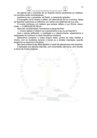 CASA DO DIVINO ESPIRITO SANTOS DAS ALMAS 
Se agimos sob o comando de um Espírito menos esclarecido ou maldoso, 
os conceitos serão inconfessáveis. 
Lembremo-nos, a propósito, de Pedro, o venerando apóstolo. 
O Evangelho no-lo mostra a refletir, em alternativas de luz e sombra, idéias 
de Espíritos superiores ou inferiores, em várias circunstâncias de sua vida. 
O mundo conheceu um médium que sempre refletiu a Luz Divina: Jesus- 
Cristo — O MÉDIUM DE DEUS. 
Após tais considerações, formulemos a pergunta final: 
— «Como saberá o médium se o pensamento é seu ou do Espírito?» 
Com o estudo edificante, a meditação e o discernimento, adquiriremos a 
capacidade de conhecer a nossa frequência vibratória. 
Saberemos comparar o nosso próprio estilo, pontos de vista, hábitos e 
modos, com os revelados durante o transe ou a simples inspiração, quando 
pregamos ou expomos a Doutrina. 
Não será problema tão difícil separar o nosso do pensamento dos Espíritos. 
A aplicação aos estudos espíritas, com sinceridade, dar-nos-á, sem dúvida, 
a chave de muitos enigmas. 
35 
 