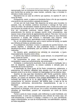 CASA DO DIVINO ESPIRITO SANTOS DAS ALMAS 
37 
reencarnação com os comparsas de terríveis dramas, não teve a força precisa 
para fechar-lhes as portas da «casa mental», sofrendo, hoje, a incursão in-cômoda 
e muitas vezes cruel. 
Reportemo-nos ao caso do enfermo que aparece, no capítulo 9º, com o 
nome de Pedro. 
Entreguemos, assim, a palavra ao Assistente Áulus a fim de que suspenda 
uma ponta do véu que encobre o passado do doente: 
«A luta vem de muito longe. Não dispomos de tempo para incursões no 
passado, mas, de imediato, podemos reconhecer o verdugo de hoje como 
vítima de ontem. Na derradeira metade do século findo, Pedro era um médico 
que abusava da missão de curar. Uma análise mental particularizada identificá-lo- 
ia em numerosas aventuras menos dignas. O perseguidor que 
presentemente lhe domina as energias era-lhe irmão consanguíneo, cuja 
esposa nosso amigo doente de agora procurou seduzir. Para isso, insinuou-se 
de formas diversas, além de prejudicar o irmão em todos os seus interesses 
econômicos e sociais, até incliná-lo à internação num hospício, onde 
estacionou, por muitos anos, aparvalhado e inútil, à espera da morte. » 
Eis, aí, um drama doloroso que, sem a menor sombra de dúvida, se repete 
aos milhares em todas as camadas sociais. 
Se pudéssemos vislumbrar o nosso e o passado de quantos buscam, nos 
centros espíritas, a solução de seus problemas físicos e psicológicos, 
identificar-nos-íamos, diàriamente, com um número incalculável de casos se-melhantes. 
De maneira geral, penalizamo-nos sômente do encarnado, a quem, 
impensadamente, situamos como vítima. 
O carinho dos médiuns centraliza-se, quase sempre, no companheiro que 
bateu à porta do Centro. 
Os componentes do grupo, com honrosas exceções, também se 
compadecem, quase que exclusivamente, dos encarnados. 
Entretanto, o conhecimento doutrinário, fruto de estudo e meditação, tem o 
dom de despertar, igualmente, os nossos cuidados e atenção para os 
habitantes do mundo espiritual. 
A observação de casos iguais ao de Pedro compele-nos, certamente, a 
polarizarmos as melhores vibrações para aqueles que, por não se terem 
ajustado ainda à Lei do Amor, insistem em fazer justiça com as próprias mãos. 
Quantos de nós, que hoje transitamos pelo mundo guardando relativo 
equilíbrio, deixamos no ontem desconhecido uma vertente de lágrimas e 
aflições, um oceano de amargura, como antigas personagens de crimes ino-mináveis, 
em nome da fé ou do amor menos digno, nos quais fizemos 
companheiros do caminho sorverem, até àúltima gota, a taça de fel de 
indescritíveis sofrimentos, derruindo-lhes, impiedosamente, a paz e a 
felicidade! 
Não é justo, pois, olhemos carinhosamente para os desencarnados que 
reencontram os verdugos, a fim de que, uns e outros, envolvidos pelas nossas 
vibrações de fraternidade, possam ser amparados em nome da Divina 
Compaixão? 
Fechar a porta do nosso coração, pela indiferença ou pela hostilidade, aos 
desencarnados, é como se expulsássemos dos umbrais de nossa casa, em 
noite tempestuosa, o faminto e o trôpego, o doente e o nu, que, palmilhando, 
cegos e desorientados, as ruas da incompreensão, nos estendessem, súplices, 
as mãos esquálidas. 
 