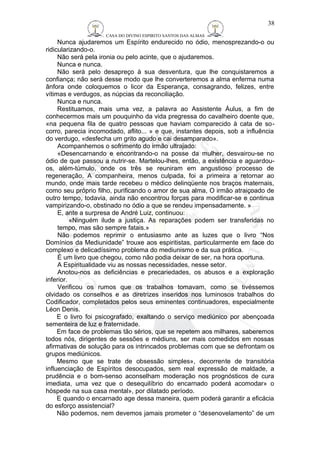 CASA DO DIVINO ESPIRITO SANTOS DAS ALMAS 
38 
Nunca ajudaremos um Espírito endurecido no ódio, menosprezando-o ou 
ridicularizando-o. 
Não será pela ironia ou pelo acinte, que o ajudaremos. 
Nunca e nunca. 
Não será pelo desapreço à sua desventura, que lhe conquistaremos a 
confiança; não será desse modo que lhe converteremos a alma enferma numa 
ânfora onde coloquemos o licor da Esperança, consagrando, felizes, entre 
vítimas e verdugos, as núpcias da reconciliação. 
Nunca e nunca. 
Restituamos, mais uma vez, a palavra ao Assistente Áulus, a fim de 
conhecermos mais um pouquinho da vida pregressa do cavalheiro doente que, 
«na pequena fila de quatro pessoas que haviam comparecido à cata de so-corro, 
parecia incomodado, aflito... » e que, instantes depois, sob a influência 
do verdugo, «desfecha um grito agudo e cai desamparado». 
Acompanhemos o sofrimento do irmão ultrajado: 
«Desencarnando e encontrando-o na posse da mulher, desvairou-se no 
ódio de que passou a nutrir-se. Martelou-lhes, então, a existência e aguardou-os, 
além-túmulo, onde os três se reuniram em angustioso processo de 
regeneração. A companheira, menos culpada, foi a primeira a retornar ao 
mundo, onde mais tarde recebeu o médico delinqüente nos braços maternais, 
como seu próprio filho, purificando o amor de sua alma, O irmão atraiçoado de 
outro tempo, todavia, ainda não encontrou forças para modificar-se e continua 
vampirizando-o, obstinado no ódio a que se rendeu impensadamente. » 
E, ante a surpresa de André Luiz, continuou: 
«Ninguém ilude a justiça. As reparações podem ser transferidas no 
tempo, mas são sempre fatais.» 
Não podemos reprimir o entusiasmo ante as luzes que o livro “Nos 
Domínios da Mediunidade” trouxe aos espiritistas, particularmente em face do 
complexo e delicadíssimo problema do mediunismo e da sua prática. 
É um livro que chegou, como não podia deixar de ser, na hora oportuna. 
A Espiritualidade viu as nossas necessidades, nesse setor. 
Anotou-nos as deficiências e precariedades, os abusos e a exploração 
inferior. 
Verificou os rumos que os trabalhos tomavam, como se tivéssemos 
olvidado os conselhos e as diretrizes inseridos nos luminosos trabalhos do 
Codificador, completados pelos seus eminentes continuadores, especialmente 
Léon Denis. 
E o livro foi psicografado, exaltando o serviço mediúnico por abençoada 
sementeira de luz e fraternidade. 
Em face de problemas tão sérios, que se repetem aos milhares, saberemos 
todos nós, dirigentes de sessões e médiuns, ser mais comedidos em nossas 
afirmativas de solução para os intrincados problemas com que se defrontam os 
grupos mediúnicos. 
Mesmo que se trate de obsessão simples», decorrente de transitória 
influenciação de Espíritos desocupados, sem real expressão de maldade, a 
prudência e o bom-senso aconselham moderação nos prognósticos de cura 
imediata, uma vez que o desequilíbrio do encarnado poderá acomodar» o 
hóspede na sua casa mental», por dilatado período. 
E quando o encarnado age dessa maneira, quem poderá garantir a eficácia 
do esforço assistencial? 
Não podemos, nem devemos jamais prometer o “desenovelamento” de um 
 
