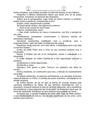 CASA DO DIVINO ESPIRITO SANTOS DAS ALMAS 
drama complexo, cujo prólogo se perde na noite dos séculos ou dos milênios. 
39 
Dirigentes e médiuns esclarecidos sabem que existe uma Lei de justiça 
funcionando, inexorável, na estrutura das obsessões. 
Sabem que as perseguições, cujas raízes se acham imersas no pretérito, 
pedem tempo e paciência, compreensão e amor. 
Exigem, ainda, esquecimento e perdão. 
De posse dessa certeza, não digamos ao enfermo: 
— Você vai ser curado em dois meses. 
Falemos, simplesmente, assim: 
— Meu irmão, confiemos em Jesus e busquemos, com Ele, a solução do 
seu caso. 
Trabalhadores precipitados comprometem a Doutrina através de 
promessas insensatas. 
Servidores esclarecidos contribuem, com a prudência, para o 
engrandecimento, cada vez maior, do ideal que nos irmana. 
Repitamos, ainda uma vez, com Léon Denis: “o Espiritismo será o que dele 
os homens fizerem.” 
Ocaso do irmão Pedro teve o início do seu processo evolutivo com a 
Fascinação. 
Depois, à medida que ele se foi entregando, vieram a subjugação e a 
possessão. 
O irmão ultrajado de ontem imantou-se à sua organização psíquica e 
somática. 
Comanda-lhe a mente desarvorada. 
Domina-lhe o corpo. 
Derruba-o, fá-lo gemer e gritar. Tornou-o um epiléptico aos olhos do 
mundo. 
Ambos receberão, se contribuírem para isso, a bênção do esclarecimento 
renovador. 
As leituras edificantes, as palavras confortadoras e as vibrações amorosas 
repercutir-lhes-ão no íntimo, à maneira de suave reconforto, concitando-os ao 
perdão recíproco. 
Se ambos abrirem, de par em par, as dobras do coração, tocados pela 
carinhosa advertência de Jesus, de que devemos reconciliar-nos com o 
adversário, enquanto estamos a meio do caminho, destruirão, sob a assistência 
dos protetores e com o concurso dos encarnados, os tenebrosos laços que, de 
forma tão lastimável, vincularam os seus destinos num turbilhão de rancor... 
Enquanto isso, a esposa invigilante de ontem abre, hoje, ao infeliz sedutor, 
o seio transbordante de ternura, não só para «purificação do seu amor, como 
também para redimi-lo... 
 