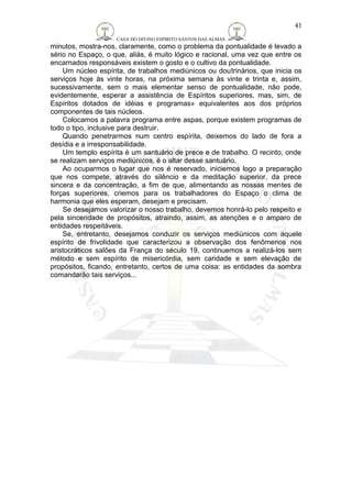CASA DO DIVINO ESPIRITO SANTOS DAS ALMAS 
41 
minutos, mostra-nos, claramente, como o problema da pontualidade é levado a 
sério no Espaço, o que, aliás, é muito lógico e racional, uma vez que entre os 
encarnados responsáveis existem o gosto e o cultivo da pontualidade. 
Um núcleo espírita, de trabalhos mediúnicos ou doutrinários, que inicia os 
serviços hoje às vinte horas, na próxima semana às vinte e trinta e, assim, 
sucessivamente, sem o mais elementar senso de pontualidade, não pode, 
evidentemente, esperar a assistência de Espíritos superiores, mas, sim, de 
Espíritos dotados de idéias e programas» equivalentes aos dos próprios 
componentes de tais núcleos. 
Colocamos a palavra programa entre aspas, porque existem programas de 
todo o tipo, inclusive para destruir. 
Quando penetrarmos num centro espírita, deixemos do lado de fora a 
desídia e a irresponsabilidade. 
Um templo espírita é um santuário de prece e de trabalho. O recinto, onde 
se realizam serviços mediúnicos, é o altar desse santuário. 
Ao ocuparmos o lugar que nos é reservado, iniciemos logo a preparação 
que nos compete, através do silêncio e da meditação superior, da prece 
sincera e da concentração, a fim de que, alimentando as nossas mentes de 
forças superiores, criemos para os trabalhadores do Espaço o clima de 
harmonia que eles esperam, desejam e precisam. 
Se desejamos valorizar o nosso trabalho, devemos honrá-lo pelo respeito e 
pela sinceridade de propósitos, atraindo, assim, as atenções e o amparo de 
entidades respeitáveis. 
Se, entretanto, desejamos conduzir os serviços mediúnicos com aquele 
espírito de frivolidade que caracterizou a observação dos fenômenos nos 
aristocráticos salões da França do século 19, continuemos a realizá-los sem 
método e sem espírito de misericórdia, sem caridade e sem elevação de 
propósitos, ficando, entretanto, certos de uma coisa: as entidades da sombra 
comandarão tais serviços... 
 