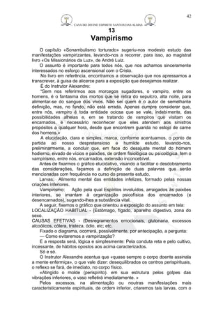 CASA DO DIVINO ESPIRITO SANTOS DAS ALMAS 
13 
Vampirismo 
42 
O capítulo «Sonambulismo torturado» sugeriu-nos modesto estudo das 
manifestações vampirizantes, levando-nos a recorrer, para isso, ao magistral 
livro «Os Missionários da Luz», de André Luiz. 
O assunto é importante para todos nós, que nos achamos sinceramente 
interessados no esforço ascensional com o Cristo. 
No livro em referência, encontramos a observação que nos apressamos a 
transcrever, à guisa de alicerce para a exposição que desejamos realizar. 
É do Instrutor Alexandre: 
“Sem nos referirmos aos morcegos sugadores, o vampiro, entre os 
homens, é o fantasma dos mortos que se retira do sepulcro, alta noite, para 
alimentar-se do sangue dos vivos. Não sei quem é o autor de semelhante 
definição, mas, no fundo, não está errada. Apenas cumpre considerar que, 
entre nós, vampiro é toda entidade ociosa que se vale, indebimente, das 
possibilidades alheias e, em se tratando de vampiros que visitam os 
encarnados, é necessário reconhecer que eles atendem aos sinistros 
propósitos a qualquer hora, desde que encontrem guarida no estojo de carne 
dos homens.» 
A elucidação, clara e simples, marca, conforme acentuamos, o ponto de 
partida ao nosso despretensioso e humilde estudo, levando-nos, 
preliminarmente, a concluir que, em face do desajuste mental do homem 
hodierno, eivado de vícios e paixões, de ordem fisiológica ou psicológica, tem o 
vampirismo, entre nós, encarnados, extensão inconcebível. 
Antes de fixarmos o gráfico elucidativo, visando a facilitar o desdobramento 
das considerações, façamos a definição de duas palavras que serão 
mencionadas com frequência no curso do presente estudo. 
Larvas: Alimento mental das entidades infelizes, formado pelas nossas 
criações inferiores. 
Vampirismo: Ação pela qual Espíritos involuídos, arraigados às paixões 
interiores, se imantam à organização psicofísica dos encarnados (e 
desencarnados), sugando-lhes a substância vital. 
A seguir, fixemos o gráfico que orientou a exposição do assunto em tela: 
LOCALIZAÇÃO HABITUAL - {Estômago, fígado, aparelho digestivo, zona do 
sexo. 
CAUSAS EFETIVAS - {Desregramentos emocionais, glutonaria, excessos 
alcoólicos, cólera, tristeza, ódio, etc; etc. 
Fixado o diagrama, ocorrerá, possivelmente, por antecipação, a pergunta: 
— Como evitaremos a vampirização? 
E a resposta será, lógica e simplesmente: Pela conduta reta e pelo cultivo, 
incessante, de hábitos opostos aos acima caracterizados. 
Só e só. 
O Instrutor Alexandre acentua que «quase sempre o corpo doente assinala 
a mente enfermiça», o que vale dizer: desequilibrados os centros perispirituais, 
o reflexo se fará, de imediato, no corpo físico. 
«Atingido o molde (perispírito). em sua estrutura pelos golpes das 
vibrações inferiores, o vaso refletirá imediatamente. » 
Pelos excessos, na alimentação ou noutras manifestações mais 
caracteristicamente espirituais, de ordem inferior, criaremos tais larvas, com o 
 