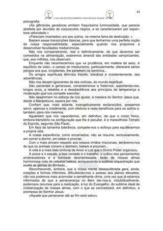 CASA DO DIVINO ESPIRITO SANTOS DAS ALMAS 
psicografia: 
«As glândulas geradoras emitiam fraquíssima luminosidade, que parecia 
abafada por aluviões de corpúsculos negros, a se caracterizarem por espan-tosa 
velocidade.» 
«Pareciam imantados uns aos outros, na mesma faina de destruição. » 
Bastam essas transcrições básicas, para que tenhamos uma perfeita noção 
de nossa responsabilidade, especialmente quando nos propomos a 
desenvolver faculdades medianímicas. 
Não nos compenetrando, real e definitivamente, de que devemos ser 
comedidos na alimentação, estaremos àmercê das entidades vampirizantes, 
que, aos milhões, nos observam. 
Enquanto não reconhecermos que «a prudência, em matéria de sexo, é 
equilíbrio da vida», o campo do mediunismo, particularmente, oferecerá sérios 
perigos aos que, invigilantes, lhe penetrem os domínios... 
Os amigos espirituais têm-nos trazido, bondosa e insistentemente, tais 
advertências. 
Não nos deixam ignorantes de tais notícias, do mundo espiritual. 
São pacientes e generosos, compreensivos e fraternos, suportando-nos, 
longos anos, a rebeldia e a desobediência aos princípios de temperança e 
moderação que nos compete exercitar. 
Não desanimam no esforço de nos ajudar, à maneira do Senhor Jesus que, 
desde a Manjedoura, espera por nós. 
Confiam que, mais adiante, evangelicamente esclarecidos, possamos 
servir, operosa e cristãmente, com efetivos e reais benefícios para os outros e, 
também, para nós mesmos. 
Aguardam que nos capacitemos, em definitivo, de que o corpo físico, 
embora transitório na configuração que lhe é peculiar, é o maravilhoso Templo 
do Espírito. segundo São Paulo. 
Em face de tamanha tolerância, compete-nos o esforço para equilibrarmos 
a própria vida. 
A nossa experiência, como encarnados, não se resume, exclusivamente, 
em comer e dormir, em beber e procriar. 
Com o mais sincero respeito aos nossos irmãos irracionais, lembremo-nos 
de que os animais comem e dormem, bebem e procriam... 
A vida é a mais bela sinfonia de Amor e Luz que o Divino Poder organizou. 
A prece e o estudo, a boa vontade e o trabalho, o cultivo dos pensamentos 
enobrecedores e a bondade desinteressada, farão de nossas almas 
harmoniosa nota de celestial beleza, enriquecendo a sublime orquestração que 
exalta as glórias do Ilimitado... 
Reconhecendo, embora, que a nossa mente desequilibrada gera, ainda, 
criações e formas inferiores, dificultando-nos o acesso aos planos elevados, 
não nos podemos mais acomodar a semelhante clima, uma vez que já estamos 
informados de que a perseverança no Bem dar-nos-á, indubitàvelmente, 
poderosos recursos para a realização, à luz do Evangelho, do sublime ideal de 
cristianização de nossas almas, com o que se concretizará, em definitivo, a 
promessa do Senhor Jesus: 
«Aquele que perseverar até ao fim será salvo». 
44 
 
