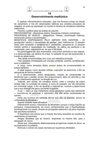 CASA DO DIVINO ESPIRITO SANTOS DAS ALMAS 
14 
Desenvolvimento mediúnico 
O capítulo «Sonambulismo torturado», que nos forneceu ensejo ao estudo 
do vampirismo, é rico em observações relativas aos variados processos de 
resgates, os quais se expressam no mundo à maneira de complexos distúrbios 
mediúnicos. 
Fixemos o gráfico-base da análise do assunto: 
PROTAGONISTAS - {Devedores diretos, Devedores Indiretos (cúmplices). 
PROCESSOS DE AUXÍLIO - {Magnéticos, Verbais, (doutrinação fraterna), 
vibracionaIs (prece e concentração). 
BENEFÍCIOS DISPENSADOS PELO AMPARO DOS CENTROS - {O 
perseguidor sentirá a necessidade de perdoar, para melhorar-se. O devedor 
direto será compelido a fortalecer-se e perdoando, recuperar-se. O devedor 
indireto sentirá a necessidade da meditação, da calma, da paciência e da 
cooperação, para, reajustando-se, ter paz e felicidade. 
As personagens são dois encarnados: uma jovem senhora e o seu esposo, 
e o desencarnado, pai adotivo da moça, no passado foi por ela envenenado a 
mando do atual marido. 
Três almas comprometidas com a Lei, em redentora provação. 
Três corações entrelaçados por vínculos sombrios, pedindo compreensão, 
amor e tolerância. 
A moça, como devedora direta, porque autora do envenenamento do 
próprio benfeitor. 
O atual esposo, como devedor indireto, inspirador do extermínio, a fim de 
apossar-se da fortuna material. 
E o desencarnado, ainda desajustado, incapaz de compreender os 
benefícios que o perdão sincero lhe proporcionaria, além de abrir-lhe a rota 
para o crescimento espiritual, na direção da Luz. 
Trata-se, sem dúvida, de complexo drama, onde o cúmplice de ontem 
recebe hoje, na condição de esposa, a noiva do passado. por ele convertida 
em criminosa vulgar, a fim de ajudá-la a reajustar-se, curando a desarmonia 
que a sua ambição lhe gerou na mente invigilante. 
A Lei — esta Lei cujo mecanismo ainda ignoramos quase que totalmente 
— incumbiu-se de promover o reencontro das três almas necessitadas de 
carinho. 
Certa vez ouvimos um confrade afirmar que nós, os espíritas, somos os 
«milionários da felicidade». 
Quanta verdade nesta afirmativa! 
Efetivamente somos «milionários da felicIdade» porque o nosso Espírito se 
enriquece, incessantemente, de novos conhecimentos que a Espiritualidade 
bondosamente nos revela, através da psicografia ostensiva e da pena inspirada 
dos escritores-sensitivos. 
O Espiritismo nos ensina que a maioria dos lares terrestres se constitui de 
casamentos provacionais. 
Antigos desafetos que se reúnem, respirando no mesmo teto, para a 
dissipação do rancor. 
Almas que, interpretando defeituosamente as legítimas noções do Amor, se 
acumpliciaram no pretérito. 
Diminuto o número de casais reunidos por superiores afinidades. 
45 
 