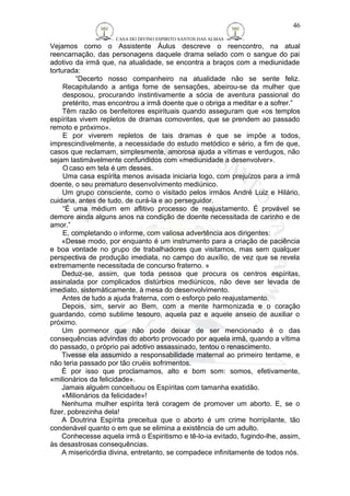 CASA DO DIVINO ESPIRITO SANTOS DAS ALMAS 
46 
Vejamos como o Assistente Áulus descreve o reencontro, na atual 
reencarnação, das personagens daquele drama selado com o sangue do pai 
adotivo da irmã que, na atualidade, se encontra a braços com a mediunidade 
torturada: 
“Decerto nosso companheiro na atualidade não se sente feliz. 
Recapitulando a antiga fome de sensações, abeirou-se da mulher que 
desposou, procurando instintivamente a sócia de aventura passional do 
pretérito, mas encontrou a irmã doente que o obriga a meditar e a sofrer.” 
Têm razão os benfeitores espirituais quando asseguram que «os templos 
espíritas vivem repletos de dramas comoventes, que se prendem ao passado 
remoto e próximo». 
E por viverem repletos de tais dramas é que se impõe a todos, 
imprescindivelmente, a necessidade do estudo metódico e sério, a fim de que, 
casos que reclamam, simplesmente, amorosa ajuda a vítimas e verdugos, não 
sejam lastimàvelmente confundidos com «mediunidade a desenvolver». 
Ocaso em tela é um desses. 
Uma casa espírita menos avisada iniciaria logo, com prejuízos para a irmã 
doente, o seu prematuro desenvolvimento mediúnico. 
Um grupo consciente, como o visitado pelos irmãos André Luiz e Hilário, 
cuidaria, antes de tudo, de curá-la e ao perseguidor. 
“É uma médium em aflitivo processo de reajustamento. É provável se 
demore ainda alguns anos na condição de doente necessitada de carinho e de 
amor.” 
E, completando o informe, com valiosa advertência aos dirigentes: 
«Desse modo, por enquanto é um instrumento para a criação de paciência 
e boa vontade no grupo de trabalhadores que visitamos, mas sem qualquer 
perspectiva de produção imediata, no campo do auxílio, de vez que se revela 
extremamente necessitada de concurso fraterno. » 
Deduz-se, assim, que toda pessoa que procura os centros espíritas, 
assinalada por complicados distúrbios mediúnicos, não deve ser levada de 
imediato, sistemàticamente, à mesa do desenvolvimento. 
Antes de tudo a ajuda fraterna, com o esforço pelo reajustamento. 
Depois, sim, servir ao Bem, com a mente harmonizada e o coração 
guardando, como sublime tesouro, aquela paz e aquele anseio de auxiliar o 
próximo. 
Um pormenor que não pode deixar de ser mencionado é o das 
consequências advindas do aborto provocado por aquela irmã, quando a vítima 
do passado, o próprio pai adotivo assassinado, tentou o renascimento. 
Tivesse ela assumido a responsabilidade maternal ao primeiro tentame, e 
não teria passado por tão cruéis sofrimentos. 
É por isso que proclamamos, alto e bom som: somos, efetivamente, 
«milionários da felicidade». 
Jamais alguém conceituou os Espíritas com tamanha exatidão. 
«Milionários da felicidade»! 
Nenhuma mulher espírita terá coragem de promover um aborto. E, se o 
fizer, pobrezinha dela! 
A Doutrina Espírita preceitua que o aborto é um crime horripilante, tão 
condenável quanto o em que se elimina a existência de um adulto. 
Conhecesse aquela irmã o Espiritismo e tê-lo-ia evitado, fugindo-lhe, assim, 
às desastrosas consequências. 
A misericórdia divina, entretanto, se compadece infinitamente de todos nós. 
 