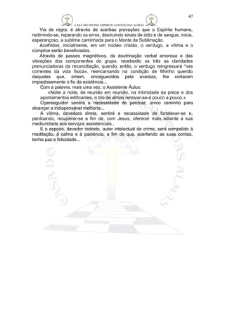 CASA DO DIVINO ESPIRITO SANTOS DAS ALMAS 
47 
Via de regra, é através de acerbas provações que o Espírito humano, 
redimindo-se, reparando os erros, destruindo sinais de ódio e de sangue, inicia, 
esperançoso, a sublime caminhada para o Monte da Sublimação. 
Acolhidos, inicialmente, em um núcleo cristão, o verdugo, a vítima e o 
cúmplice serão beneficiados. 
Através de passes magnéticos, da doutrinação verbal amorosa e das 
vibrações dos componentes do grupo, receberão os três as claridades 
prenunciadoras da reconciliação, quando, então, o verdugo reingressará “nas 
correntes da vida física», reencarnando na condição de filhinho querido 
daqueles que, ontem, enceguecidos pela avareza, lhe cortaram 
impiedosamente o fio da existência... 
Com a palavra, mais uma vez, o Assistente Áulus: 
«Noite a noite, de reunião em reunião, na intimidade da prece e dos 
apontamentos edificantes, o trio de almas renovar-se-á pouco a pouco.» 
Operseguidor sentirá a necessidade de perdoar, único caminho para 
alcançar a indispensável melhoria... 
A vítima, devedora direta, sentirá a necessidade de fortalecer-se e, 
perdoando, recuperar-se a fim de, com Jesus, oferecer mais adiante a sua 
mediunidade aos serviços assistenciais.. 
E o esposo, devedor indireto, autor intelectual do crime, será compelido à 
meditação, à calma e à paciência, a fim de que, acertando as suas contas, 
tenha paz e felicidade... 
 