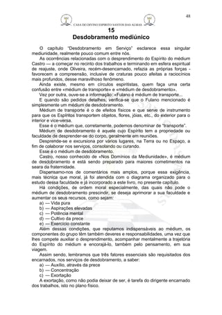 CASA DO DIVINO ESPIRITO SANTOS DAS ALMAS 
15 
Desdobramento mediúnico 
O capítulo “Desdobramento em Serviço” esclarece essa singular 
mediunidade, realmente pouco comum entre nós. 
As ocorrências relacionadas com o desprendimento do Espírito do médium 
Castro — a começar no recinto dos trabalhos e terminando em esfera espiritual 
de reajuste, onde Oliveira, recém-desencarnado, refazia as próprias forças - 
favorecem a compreensão, inclusive de craturas pouco afeitas a raciocínios 
mais profundos, desse maravilhoso fenômeno. 
Ainda existe, mesmo em círculos espiritistas, quem faça uma certa 
confusão entre «médium de transporte» e «médium de desdobramento». 
Vez por outra, ouve-se a informação: «Fulano é médium de transporte... 
E quando são pedidos detalhes, verifica-se que o Fulano mencionado é 
simplesmente um médium de desdobramento. 
Médium de transporte é o de efeitos físicos e que serve de instrumento 
para que os Espíritos transportem objetos, flores, jóias, etc., do exterior para o 
interior e vice-versa. 
Esse é o médium que, corretamente, podemos denominar de “transporte”. 
Médium de desdobramento é aquele cujo Espírito tem a propriedade ou 
faculdade de desprender-se do corpo, geralmente em reuniões. 
Desprende-se e excursiona por vários lugares, na Terra ou no Espaço, a 
fim de colaborar nos serviços, consolando ou curando. 
Esse é o médium de desdobramento. 
Castro, nosso conhecido de «Nos Domínios da Mediunidade», é médium 
de desdobramento e está sendo preparado para maiores cometimentos na 
seara da fraternidade. 
Dispensamo-nos de comentários mais amplos, porque essa exigência, 
mais técnica que moral, já foi atendida com o diagrama organizado para o 
estudo dessa faculdade e já incorporado a este livro, no presente capítulo. 
Há condições, de ordem moral especialmente, das quais não pode o 
médium de desdobramento prescindir, se deseja aprimorar a sua faculdade e 
aumentar os seus recursos, como sejam: 
a) — Vida pura 
b) — Aspirações elevadas 
c) — Potência mental 
d) — Cultivo da prece 
e) — Exercício constante 
Além dessas condições, que reputamos indispensáveis ao médium, os 
componentes do grupo têm também deveres e responsabilidades, uma vez que 
lhes compete auxiliar o desprendimento, acompanhar mentalmente a trajetória 
do Espírito do médium e encorajá-lo, também pelo pensamento, em sua 
viagem. 
Assim sendo, lembramos que três fatores essenciais são requisitados dos 
encarnados, nos serviços de desdobramento, a saber: 
a) — Auxílio, através da prece 
b) — Concentração 
c) — Exortação 
A exortação, como não podia deixar de ser, é tarefa do dirigente encarnado 
dos trabalhos, isto no plano físico. 
48 
 