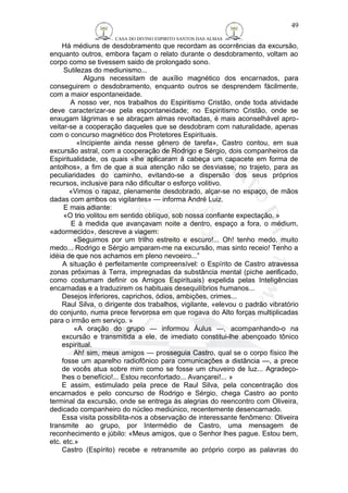 CASA DO DIVINO ESPIRITO SANTOS DAS ALMAS 
49 
Há médiuns de desdobramento que recordam as ocorrências da excursão, 
enquanto outros, embora façam o relato durante o desdobramento, voltam ao 
corpo como se tivessem saido de prolongado sono. 
Sutilezas do mediunismo... 
Alguns necessitam de auxílio magnético dos encarnados, para 
conseguirem o desdobramento, enquanto outros se desprendem fàcilmente, 
com a maior espontaneidade. 
A nosso ver, nos trabalhos do Espiritismo Cristão, onde toda atividade 
deve caracterizar-se pela espontaneidade; no Espiritismo Cristão, onde se 
enxugam lágrimas e se abraçam almas revoltadas, é mais aconselhável apro-veitar- 
se a cooperação daqueles que se desdobram com naturalidade, apenas 
com o concurso magnético dos Protetores Espirituais. 
«Incipiente ainda nesse gênero de tarefa», Castro contou, em sua 
excursão astral, com a cooperação de Rodrigo e Sérgio, dois companheiros da 
Espiritualidade, os quais «lhe aplicaram à cabeça um capacete em forma de 
antolhos», a fim de que a sua atenção não se desviasse, no trajeto, para as 
peculiaridades do caminho, evitando-se a dispersão dos seus próprios 
recursos, inclusive para não dificultar o esforço volitivo. 
«Vimos o rapaz, plenamente desdobrado, alçar-se no espaço, de mãos 
dadas com ambos os vigilantes» — informa André Luiz. 
E mais adiante: 
«O trio volitou em sentido oblíquo, sob nossa confiante expectação. » 
E à medida que avançavam noite a dentro, espaço a fora, o médium, 
«adormecido», descreve a viagem: 
«Seguimos por um trilho estreito e escuro!... Oh! tenho medo, muito 
medo... Rodrigo e Sérgio amparam-me na excursão, mas sinto receio! Tenho a 
idéia de que nos achamos em pleno nevoeiro...” 
A situação é perfeitamente compreensível: o Espírito de Castro atravessa 
zonas próximas à Terra, impregnadas da substância mental (piche aerificado, 
como costumam definir os Amigos Espirituais) expelida pelas Inteligências 
encarnadas e a traduzirem os habituais desequilíbrios humanos... 
Desejos inferiores, caprichos, ódios, ambições, crimes... 
Raul Silva, o dirigente dos trabalhos, vigilante, «elevou o padrão vibratório 
do conjunto, numa prece fervorosa em que rogava do Alto forças multiplicadas 
para o irmão em serviço. » 
«A oração do grupo — informou Áulus —, acompanhando-o na 
excursão e transmitida a ele, de imediato constitui-lhe abençoado tônico 
espiritual. 
Ah! sim, meus amigos — prosseguia Castro, qual se o corpo físico lhe 
fosse um aparelho radiofônico para comunicações a distância —, a prece 
de vocês atua sobre mim como se fosse um chuveiro de luz... Agradeço-lhes 
o benefício!... Estou reconfortado... Avançarei!... » 
E assim, estimulado pela prece de Raul Silva, pela concentração dos 
encarnados e pelo concurso de Rodrigo e Sérgio, chega Castro ao ponto 
terminal da excursão, onde se entrega às alegrias do reencontro com Oliveira, 
dedicado companheiro do núcleo mediúnico, recentemente desencarnado. 
Essa visita possibilita-nos a observação de interessante fenômeno: Oliveira 
transmite ao grupo, por Intermédio de Castro, uma mensagem de 
reconhecimento e júbilo: «Meus amigos, que o Senhor lhes pague. Estou bem, 
etc. etc.» 
Castro (Espírito) recebe e retransmite ao próprio corpo as palavras do 
 