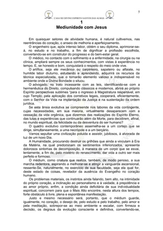 CASA DO DIVINO ESPIRITO SANTOS DAS ALMAS 
1 
Mediunidade com Jesus 
5 
Em quaisquer setores de atividade humana, é natural cultivemos, nas 
reentrâncias do coração, o anseio de melhoria e aperfeiçoamento. 
O engenheiro que, após intenso labor, obtém o seu diploma, aprimorar-se-á, 
no estudo e no trabalho, a fim de dignificar a profissão escolhida, 
convertendo-se em construtor do progresso e do bem-estar geral. 
O médico, no contacto com o sofrimento e a enfermidade, na cirurgia ou na 
clínica, ampliará sempre os seus conhecimentos, com vistas à experiência no 
tempo. E, se honesto e bom, conquistará o respeito do meio onde vive. 
O artífice, seja ele mecânico ou carpinteiro, sapateiro ou alfaiate, no 
humilde labor diuturno, estudando e aprendendo, adquirirá os recursos da 
técnica especializada, que o tornarão elemento valioso e indispensável no 
ambiente onde a Divina Bondade o situou. 
O advogado, no trato incessante com as leis, identificando-se com a 
hermenêutica do Direito, compulsando clássicos e modernos, abrirá ao próprio 
Espírito perspectivas sublimes “para o ingresso à Magistratura respeitável, em 
cujo Templo, pela aplicação dos corretivos legais, cooperará, eficientemente, 
com o Senhor da Vida na implantação da Justiça e na sustentação da ordem 
jurídica. 
Se esta ânsia evolutiva se compreende nos labores da vida contingente, 
cujas necessidades, em sua maioria, virtualmente desaparecem com a 
cessação da vida orgânica, que dizermos das realizações do Espírito Eterno, 
das lutas e experiências que continuarão além da Morte, para decidirem, afinal, 
no mundo espiritual, da felicidade ou da desventura do ser humano? 
O quadro evolutivo contemporâneo assemelha-se a um cortejo que se 
dirige, simultaneamente, a uma necrópole e a um berçário. 
Vamos sepultar uma civilização poluida e assistir, jubilosos, à alvorada de 
luz de um novo Dia. 
A Humanidade, procurando destruir os grilhões que ainda a vinculam à Era 
da Matéria, na qual predominam os sentimentos inferiorizados, apresenta 
dolorosos sintomas de decomposição, à maneira de um corpo que se esvai, 
lentamente, a fim de, pelo mistério do renascimento, dar vida a outro ser mais 
perfeito e formoso. 
O médium, como criatura que realiza, também, de modo penoso, a sua 
marcha redentora, aspirando a melhorar-se e atingir a vanguarda ascensional, 
ressente-Se, naturalmente, no exercício de sua faculdade, seja ela qual for, 
deste estado de coisas, revelador da ausência do Evangelho no coração 
humano. 
Os problemas materiais, os instintos ainda falando, bem alto, na intimidade 
do próprio coração, a inclinação ao personalismo e à vaidade, à prepotência e 
ao amor próprio, enfim, a condição ainda deficitária de sua individualidade 
espiritual, concorrem para que o Mais Alto encontre, nesta altura dos tempos, 
forte obstáculo à livre, plena e espontânea manifestação. 
Justo e mesmo necessário será, portanto, que o médium guarde, 
igualmente, no coração, o desejo de, pelo estudo e pelo trabalho, pelo amor e 
pela meditação, sobrepor-se ao meio ambiente e escalar, com firmeza e 
decisão, os degraus da evolução consciente e definitiva, convertendo-se, 
 
