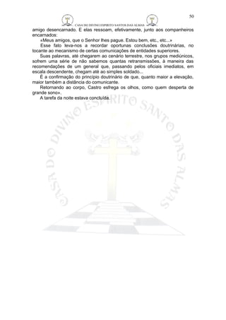 CASA DO DIVINO ESPIRITO SANTOS DAS ALMAS 
amigo desencarnado. E elas ressoam, efetivamente, junto aos companheiros 
encarnados: 
«Meus amigos, que o Senhor lhes pague. Estou bem, etc., etc...» 
Esse fato leva-nos a recordar oportunas conclusões doutrinárias, no 
tocante ao mecanismo de certas comunicações de entidades superiores. 
Suas palavras, até chegarem ao cenário terrestre, nos grupos mediúnicos, 
sofrem uma série de não sabemos quantas retransmissões, à maneira das 
recomendações de um general que, passando pelos oficiais imediatos, em 
escala descendente, chegam até ao simples soldado... 
É a confirmação do princípio doutrinário de que, quanto maior a elevação, 
maior também a distância do comunicante. 
Retornando ao corpo, Castro esfrega os olhos, como quem desperta de 
grande sono». 
A tarefa da noite estava concluída. 
50 
 