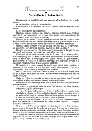 CASA DO DIVINO ESPIRITO SANTOS DAS ALMAS 
16 
Clarividência e clariaudiência 
51 
Clarividência é a faculdade pela qual a pessoa vê os Espíritos com grande 
clareza. 
A própria palavra indica: é a vidência clara. 
Clariaudiência é a faculdade pela qual a pessoa ouve os Espíritos com 
nitidez. 
É, por conseguinte, a audição clara. 
Qualquer pessoa estudiosa dos assuntos espíritas saberá que o médium 
clarividente ou clariaudiente vê e ouve pela mente, sem necessidade do 
concurso dos olhos e dos ouvidos corporais. 
Quantas vezes, tentando sustar uma visão desagradável, produzida por um 
Espírito menos esclarecido, o médium fecha os olhos e, quanto mais os aperta, 
a visão se torna mais nítida e melhor se definem os contornos da entidade? 
Quantas vezes, também, fecha os ouvidos para não ouvi-la, comprimindo-os 
fortemente, sem, contudo, deixar de ouvir (a voz dos Espíritos»? 
Bastaria isso, pensamos nós, para a comprovação plena da tese de que 
não se vê nem se ouve com os olhos e os ouvidos corporais. 
Entretanto, acrescentemos outro exemplo: durante o sono a nossa alma, 
libertando-se algumas horas do corpo, inicia nova atividade, durante a qual vê, 
ouve e sente sem a cooperação dos órgãos físicos, o que confirma, 
pacificamente, a realidade já bastante conhecida dos espíritas: a visão e a 
audiência independem dos órgãos visuais e auditivos. 
O médium vê e ouve através da mente, que, nesse caso, funciona à 
maneira de um prisma, de um filtro que reflete, diversamente, quadros e 
impressões, idéias e sentimentos iguais na sua origem. 
Uma ocorrência supranormal produzida pelos Espíritos, em recinto fechado 
ou em qualquer parte, pode ser vista e ouvida diferentemente por dois, três ou 
quatro médiuns. 
Cada um vê-la-á a seu modo, de acordo com o seu próprio estado mental 
e, em última análise, com os seus próprios recursos psíquicos. 
Respondendo a uma indagação de Hilário sobre este assunto, o Assistente 
Áulus esclarece: 
“O círculo de percepção varia em cada um de nós.” E, mais adiante, 
acrescenta, à guisa de exemplo: 
«Uma lâmpada exibirá claridade lirial, em jacto contínuo, mas, se essa 
claridade for filtrada por focos múltiplos, decerto estará submetida à cor e 
ao potencial de cada um desses filtros, embora continue sendo sempre a 
mesma lâmpada a fulgurar em seu campo central de ação... 
O fenômeno psíquico é como a claridade da lâmpada: sendo o mesmo, 
pode ser observado e interpretado de vários modos, segundo a filtragem 
mental de cada medianeiro. 
O gráfico ilustrativo deste capítulo objetiva comprovar a tese exposta: 
assim como a claridade da lâmpada, ao atravessar focos de cores diferentes, 
faz que a luz tenha alterada a coloração original, da mesma forma três médiuns 
(três mentes diferentes) obviamente registram a seu modo o mesmo fenômeno. 
As variações auditivas e visuais são demonstráveis através da observação 
seguinte: três são os médiuns presentes ao grupo visitado por André Luiz e 
Hilário, sob o comando do Assistente Áulus. 
 