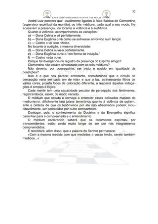 CASA DO DIVINO ESPIRITO SANTOS DAS ALMAS 
André Luiz pondera que, «sutilmente ligados à faixa fluídica de Clementino 
(supervisor espiritual da reunião), os três médiuns, cada qual a seu modo, lhe 
acusavam a presença», no tocante à vidência e à audiência. 
Quanto à vidência, acompanhemos as variações: 
a) — Dona Celina o vê perfeitamente. 
b) — Dona Eugênia o vê como se estivesse envolvido num lençol. 
c) — Castro o vê com nitidez. 
No tocante à audição, a mesma diversidade: 
d) — Dona Celina ouve-o perfeitamente. 
e) — Dona Eugênia ouve-o “em forma de intuição.” 
f) — Castro nada ouve. 
Porque tal divergência no registro da presença do Espírito amigo? 
Clementino não estava sintonizado com os três médiuns? 
Não deveria, por conseguinte, ser visto e ouvido em igualdade de 
condições? 
Isso é o que nos parece; entretanto, considerando que o círculo de 
percepção varia em cada um de nós» e que a luz, atravessando filtros de 
várias cores, projeta focos de coloração diferente, a resposta àquelas indaga-ções 
é simples e lógica. 
Cada mente tem uma capacidade peculiar de percepção dos fenômenos, 
registrando-os, assim, de modo variado. 
O médium que estuda e começa a entender esses delicados matizes do 
mediunismo, dificilmente fará juízos temerários quanto à vidência de outrem, 
ante a certeza de que os fenômenos por ele não observados podem, indu-bitavelmente, 
ser percebidos por outro companheiro. 
Conjugar, pois, o conhecimento da Doutrina e do Evangelho significa 
caminhar para a compreensão e o entendimento. 
O médium esclarecido saberá que os fenômenos espíritas, por 
transcendentes, estão ainda muito longe de ser por nós integralmente 
compreendidos. 
E recordará, além disso, que a palavra do Senhor permanece: 
«Com a mesma medida com que medirdes o vosso irmão, sereis também 
medidos...» 
52 
 