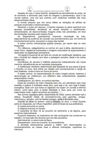 CASA DO DIVINO ESPIRITO SANTOS DAS ALMAS 
54 
Aqueles em que o nosso Espírito, desligando-se parcialmente do corpo, se 
vê envolvido e dominado pela onda de imagens e pensamentos, seus e do 
mundo exterior, uma vez que vivemos num misterioso turbilhão das mais 
desencontradas idéias. 
O mundo psíquico que nos cerca reflete as vibrações de bilhões de 
pessoas encarnadas e desencarnadas. 
Deixando o corpo em repouso, o Espírito ingressa no plano espiritual com 
apurada sensibilidade, facultando ao campo sensório o recolhimento, 
embarafustado, de desencontradas imagens antes não percebidas, em face 
das limitações impostas pelo cérebro físico. 
Ao despertarmos, guardaremos imprecisa recordação de tudo, 
especialmente da ausência de conexão nos acontecimentos que, em forma de 
incompreensível sonho, povoaram a nossa vida mental. 
A esses sonhos chamaríamos sonhos comuns, por serem eles os mais 
frequentes. 
Por reflexivos, categorizamos os sonhos em que a alma, abandonando o 
corpo físico, registra as impressões e imagens arquivadas no subconsciente e 
plasmadas na organização perispiritual. 
Tal registro é possível de ser feito em virtude da modificação vibratória, que 
põe o Espírito em relação com fatos e paisagens remotos, desta e de outras 
existências. 
Ocorrências de séculos e milênios gravam-se indelevelmente em nossa 
memória, estratificando-se em camadas superpostas. 
A modificação vibratória, determinada pela liberdade de que passa a gozar 
o Espírito, no sono, fá-lo entrar em relação com acontecimentos e cenas de 
eras distantes, vindos à tona em forma de sonho. 
A esses sonhos, na esquematização de nosso singelo estudo, daremos a 
denominação de «reflexivos», por refletirem eles, evidentemente, situações 
anteriormente vividas. 
Cataloguemos, por último, os sonhos espíritas. 
Esses se revestem de maior interesse para nós, por atenderem com mais 
exatidão e justeza à finalidade deste livro, qual seja a de, sem fugir à feição 
evangélica, fazer com que todos os capítulos nos sejam um convite à reforma 
interior, como base para a nossa felicidade e meio para, em nome da 
fraternidade cristã, melhor servirmos ao próximo. 
Nos sonhos espíritas a alma, desprendida do corpo, exerce atividade real e 
afetiva, facultando meios de encontrarmo-nos com parentes, amigos, 
instrutores e, também, com os nossos inimigos, desta e de outras vidas. 
Quando os olhos se fecham, com a visitação do sono, o nosso Espírito 
parte em disparada, por influxo magnético, para os locais de sua preferência. 
O viciado procurará os outros. 
O religioso buscará um templo. 
O sacerdote do Bem irá ao encontro do sofrimento e da lágrima, para 
assisti-los fraternalmente. 
Enquanto despertos, os imperativos da vida contingente nos conservam no 
trabalho, na execução dos deveres que nos são peculiares. 
Adormecendo, a coisa muda de figura. 
Desaparecem, como por encanto, as conveniências. 
A atividade extracorpórea passará a refletir, sem dissimulações ou 
constrangimentos, as nossas reais e efetivas inclinações, superiores ou 
inferiores. 
 