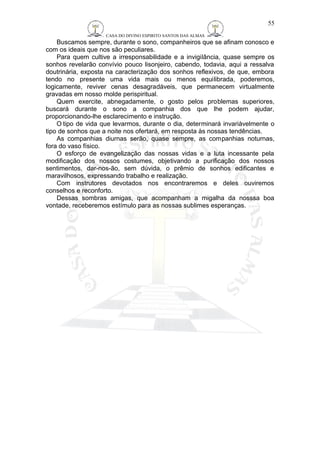 CASA DO DIVINO ESPIRITO SANTOS DAS ALMAS 
Buscamos sempre, durante o sono, companheiros que se afinam conosco e 
com os ideais que nos são peculiares. 
Para quem cultive a irresponsabilidade e a invigilância, quase sempre os 
sonhos revelarão convívio pouco lisonjeiro, cabendo, todavia, aqui a ressalva 
doutrinária, exposta na caracterização dos sonhos reflexivos, de que, embora 
tendo no presente uma vida mais ou menos equilibrada, poderemos, 
logicamente, reviver cenas desagradáveis, que permanecem virtualmente 
gravadas em nosso molde perispiritual. 
Quem exercite, abnegadamente, o gosto pelos problemas superiores, 
buscará durante o sono a companhia dos que lhe podem ajudar, 
proporcionando-lhe esclarecimento e instrução. 
O tipo de vida que levarmos, durante o dia, determinará invariàvelmente o 
tipo de sonhos que a noite nos ofertará, em resposta às nossas tendências. 
As companhias diurnas serão, quase sempre, as companhias noturnas, 
fora do vaso físico. 
O esforço de evangelização das nossas vidas e a luta incessante pela 
modificação dos nossos costumes, objetivando a purificação dos nossos 
sentimentos, dar-nos-ão, sem dúvida, o prêmio de sonhos edificantes e 
maravilhosos, expressando trabalho e realização. 
Com instrutores devotados nos encontraremos e deles ouviremos 
conselhos e reconforto. 
Dessas sombras amigas, que acompanham a migalha da nosssa boa 
vontade, receberemos estímulo para as nossas sublimes esperanças. 
55 
 