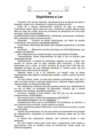 CASA DO DIVINO ESPIRITO SANTOS DAS ALMAS 
18 
Espiritismo e Lar 
56 
Ocapítulo «Em serviço espiritual, apresentando-nos as figuras de Celina e 
Abelardo, sugeriu-nos, inicialmente, o estudo do problema do lar. 
Ofato de o esposo desencarnado continuar ao lado da médium, 
confirmando, assim, alguns casos em que o matrimônio constitui alguma coisa 
além da união dos corpos, levou-nos à tentativa de classificá-lo em cinco tipos 
principais, assim compreendidos: 
CLASSIFICAÇÃO DOS CASAMENTOS - {Acidentais, provacionais, sacrificiais, 
afins, (afinidade superior) transcendentes. 
Acidentais: Encontro de almas inferiorizadas, por efeito de atração 
momentânea, sem qualquer ascendente espiritual. 
Provacionais: Reencontro de almas, para reajustes necessários à evolução 
de ambos. 
Sacrificiais: Reencontro de alma Iluminada com alma Inferiorizada, com 
o objetivo de redimi-la. 
Afins: Reencontro de corações amigos, para consolidação de afetos. 
Transcendentes: Almas engrandecidas no Bem e que se buscam para 
realizações imortais. 
Evidentemente, o instituto do matrimônio, sagrado em suas origens, tem 
reunido no mesmo teto os mais variados tipos evolutivos, o que vem 
demonstrar que a união, na Terra, funciona, às vezes como meio de con-solidação 
de laços de pura afinidade espiritual, e, noutros casos, em sua 
maioria, como instrumento de reajuste. 
Algumas vezes o lar é um santuário, um templo, onde as almas 
engrandecidas pela legítima compreensão exaltam a glória suprema do amor 
sublimado. 
Em sua maioria, porém, os lares são cadinhos purificadores, onde, sob o 
calor de rudes provas e dolorosos testemunhos, Espíritos frágeis caminham, 
vagarosamente, na direção do Mais Alto. 
Nos casamentos acidentais teremos aquelas pessoas que, defrontando-se 
um dia, se vêem, se conhecem, se aproximam, surgindo, daí, o enlace 
acidental, sem qualquer ascendente espiritual. 
Funcionou, apenas, o livre arbítrio, uma vez que por ele construímos 
cotidianamente o nosso destino. 
Num mundo como o nosso, tais casamentos são comuns. 
Nem laços de simpatia, nem de desagrado. 
Simplesmente almas que se encontraram, na confluência do caminho, e 
que, perante as leis humanas, uniram apenas os corpos. 
Esses casamentos podem determinar o início de futuros encontros, noutras 
reencarnações. 
Quanto aos provacionais, em que duas almas se reencontram em processo 
de reajustamento, necessário ao crescimento espiritual, esses são os mais 
frequentes. 
A maioria dos casamentos obedece, sem nenhuma dúvida, a esse 
desiderato. 
Por isso existem tantos lares onde reina a desarmonia, onde impera a 
desconfiança, onde os conflitos morais se transformam, tantas vezes, em 
dolorosas tragédias. 
 