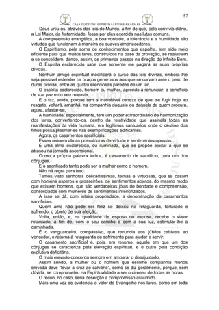 CASA DO DIVINO ESPIRITO SANTOS DAS ALMAS 
57 
Deus uniu-os, através das leis do Mundo, a fim de que, pelo convívio diário, 
a Lei Maior, da fraternidade, fosse por eles exercida nas lutas comuns. 
A compreensão evangélica, a boa vontade, a tolerância e a humildade são 
virtudes que funcionam à maneira de suaves amortecedores. 
O Espiritismo, pela soma de conhecimentos que espalha, tem sido meio 
eficiente para que muitos lares, construídos na base da provação, se reajustem 
e se consolidem, dando, assim, os primeiros passos na direção do Infinito Bem. 
O Espírita esclarecido sabe que somente ele pagará as suas próprias 
dívidas. 
Nenhum amigo espiritual modificará o curso das leis divinas, embora lhe 
seja possível estender os braços generosos aos que se curvam ante o peso de 
duras provas, entre as quatro silenciosas paredes de um lar. 
O espírita esclarecido, homem ou mulher, aprende a renunciar, a benefício 
de sua paz e do seu reajuste. 
E o faz, ainda, porque tem a inabalável certeza de que, se fugir hoje ao 
resgate, voltará, amanhã, na companhia daquele ou daquela de quem procura, 
agora, afastar-se. 
A humildade, especialmente, tem um poder extraordinário de harmonização 
dos lares, convertendo-os, dentro da relatividade que assinala todas as 
manifestações da vida humana, em legítimos santuários onde o destino dos 
filhos possa plasmar-se nas exemplificações edificantes. 
Agora, os casamentos sacrificiais. 
Esses reúnem almas possuidoras de virtude e sentimentos opostos. 
É uma alma esclarecida, ou iluminada, que se propõe ajudar a que se 
atrasou na jornada ascensional. 
Como a própria palavra indica, é casamento de sacrifício, para um dos 
cônjuges. 
E o sacrificado tanto pode ser a mulher como o homem. 
Não há regra para isso. 
Temos visto senhoras delicadíssimas, ternas e virtuosas, que se casam 
com homens ásperos e grosseirões, de sentimentos abjetos, do mesmo modo 
que existem homens, que são verdadeiras jóias de bondade e compreensão, 
consorciados com mulheres de sentimentos inferiorizados. 
A isso se dá, com inteira propriedade, a denominação de casamentos 
sacrificiais. 
Quem ama não pode ser feliz se deixou na retaguarda, torturado e 
sofrendo, o objeto de sua afeição. 
Volta, então, e, na qualidade de esposo ou esposa, recebe o viajor 
retardado, a fim de, com o seu carinho e com a sua luz, estimular-lhe a 
caminhada. 
É o vanguardeiro, compassivo, que renuncia aos júbilos cabíveis ao 
vencedor, e retorna à retaguarda de sofrimento para ajudar e servir. 
O casamento sacrificial é, pois, em resumo, aquele em que um dos 
cônjuges se caracteriza pela elevação espiritual, e o outro pela condição 
evolutiva deficitária. 
O mais elevado concorda sempre em amparar o desajustado. 
Assim sendo, a mulher ou o homem que escolhe companhia menos 
elevada deve “levar a cruz ao calvário”, como se diz geralmente, porque, sem 
dúvida, se comprometeu na Espiritualidade a ser o cireneu de todas as horas. 
O recuo, no caso, seria deserção a compromisso assumido. 
Mais uma vez se evidencia o valor do Evangelho nos lares, como em toda 
 