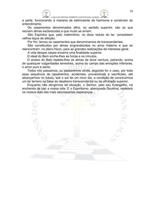 CASA DO DIVINO ESPIRITO SANTOS DAS ALMAS 
58 
a parte, funcionando à maneira de estimulante da harmonia e construtor do 
entendimento. 
Os casamentos denominados afins, no sentido superior, são os que 
reúnem almas esclarecidas e que muito se amam. 
São Espíritos que, pelo matrimônio, no doce reduto do lar, consolidam 
velhos laços de afeição. 
Por fim, temos os casamentos que denominamos de transcendentes. 
São constituídos por almas engrandecidas no amor fraterno e que se 
reencontram, no plano físico, para as grandes realizações de interesse geral. 
A vida desses casais encerra uma finalidade superior. 
O ideal do Bem enche-lhes as horas e os minutos. 
O anseio do Belo repleta-lhes as almas de doce ventura, pairando, acima 
de quaisquer vulgaridades terrestres, acima do campo das emoções inferiores, 
o amor puro e santo. 
Todos nós passamos, ou passaremos ainda, segundo for o caso, por toda 
essa sequência de casamentos: acidentais, provacionais e sacrificiais, até 
alcançarmos no futuro, sob o sol de um novo dia, a condição de construirmos 
um lar terreno na base do idealismo transcendental ou da afinidade superior. 
Enquanto não atingirmos tal situação, o Senhor, pelo seu Evangelho, irá 
enchendo de paz a nossa vida. E o Espiritismo, abençoada Doutrina, repletará 
os nossos dias das mais sacrossantas esperanças... 
 