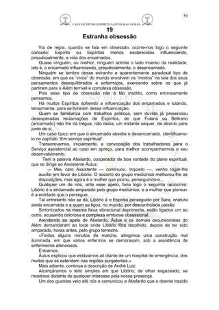 CASA DO DIVINO ESPIRITO SANTOS DAS ALMAS 
19 
Estranha obsessão 
59 
Via de regra, quando se fala em obsessão, ocorre-nos logo o seguinte 
conceito: Espírito ou Espíritos menos esclarecidos influenciando, 
prejudicialmente, a vida dos encarnados. 
Quase ninguém, ou melhor, ninguém admite o lado inverso da realidade, 
isto é, o encarnado influenciando, prejudicialmente, o desencarnado. 
Ninguém se lembra desse estranho e aparentemente paradoxal tipo de 
obsessão, em que os “vivos” do mundo envolvem os “mortos” na teia dos seus 
pensamentos desequilibrados e enfermiços, exercendo sobre os que já 
partiram para o Além terrível e complexa obsessão. 
Pois esse tipo de obsessão não é tão insólito, como erroneamente 
pensamos. 
Há muitos Espíritos sofrendo a influenciação dos encarnados e lutando, 
tenazmente, para se livrarem dessa influenciação. 
Quem se familiariza com trabalhos práticos, sem dúvida já presenciou 
desesperadas reclamações de Espíritos, de que Fulano ou Beltrano 
(encarnado) não lhe dá trégua, não deixa, um instante sequer, de atraí-lo para 
junto de si. 
Um caso típico em que o encarnado obsidia o desencarnado, identificamo-lo 
no capítulo “Em serviço espiritual”. 
Transcrevamos, inicialmente, a convocação dos trabalhadores para o 
Serviço assistencial ao caso em apreço, para melhor acompanharmos o seu 
desenvolvimento. 
Tem a palavra Abelardo, cooperador de boa vontade do plano espiritual, 
que se dirige ao Assistente Áulus: 
— Meu caro Assistente — continuou, inquieto —, venho rogar-lhe 
auxílio em favor de Libório. O socorro do grupo mediúnico melhorou-lhe as 
disposições, mas agora é a mulher que piorou, perseguindo-o... 
Qualquer um de nós, ante esse apelo, faria logo o seguinte raciocínio: 
Libório é o encarnado amparado pelo grupo mediúnico, e a mulher que piorou» 
é a entidade que o persegue. 
Tal entretanto não se dá. Libório é o Espírito perseguido por Sara, criatura 
ainda encarnada e a quem se ligou, no mundo, por descontrolada paixão. 
Sintonizados na mesma faixa vibracional deprimente, estão ligados um ao 
outro, acusando dolorosa e complexa simbiose obsessional. 
Atendendo ao apelo de Abelardo, Áulus e os demais excursionistas do 
Além demandaram ao local onde Libório fôra recolhido, depois de ter sido 
amparado, horas antes, pelo grupo terrestre. 
«Findos alguns minutos de marcha, atingimos uma construção mal 
iluminada, em que vários enfermos se demoravam, sob a assistência de 
enfermeiros atenciosos. 
Entramos. 
Áulus explicou que estávamos ali diante de um hospital de emergência, dos 
muitos que se estendem nas regiões purgatoriais.» 
Mais adiante, continua a descrição de André Luiz: 
Alcançáramos o leito simples em que Libório, de olhar esgazeado, se 
mostrava distante de qualquer interesse pela nossa presença. 
Um dos guardas veio até nós e comunicou a Abelardo que o doente trazido 
 