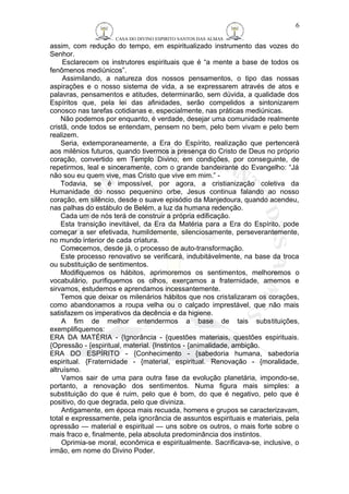 CASA DO DIVINO ESPIRITO SANTOS DAS ALMAS 
assim, com redução do tempo, em espiritualizado instrumento das vozes do 
Senhor. 
Esclarecem os instrutores espirituais que é “a mente a base de todos os 
fenômenos mediúnicos”. 
Assimilando, a natureza dos nossos pensamentos, o tipo das nossas 
aspirações e o nosso sistema de vida, a se expressarem através de atos e 
palavras, pensamentos e atitudes, determinarão, sem dúvida, a qualidade dos 
Espíritos que, pela lei das afinidades, serão compelidos a sintonizarem 
conosco nas tarefas cotidianas e, especialmente, nas práticas mediúnicas. 
Não podemos por enquanto, é verdade, desejar uma comunidade realmente 
cristã, onde todos se entendam, pensem no bem, pelo bem vivam e pelo bem 
realizem. 
Seria, extemporaneamente, a Era do Espírito, realização que pertencerá 
aos milênios futuros, quando tivermos a presença do Cristo de Deus no próprio 
coração, convertido em Templo Divino, em condições, por conseguinte, de 
repetirmos, leal e sinceramente, com o grande bandeirante do Evangelho: “Já 
não sou eu quem vive, mas Cristo que vive em mim.” - 
Todavia, se é impossível, por agora, a cristianização coletiva da 
Humanidade do nosso pequenino orbe, Jesus continua falando ao nosso 
coração, em silêncio, desde o suave episódio da Manjedoura, quando acendeu, 
nas palhas do estábulo de Belém, a luz da humana redenção. 
Cada um de nós terá de construir a própria edificação. 
Esta transição inevitável, da Era da Matéria para a Era do Espírito, pode 
começar a ser efetivada, humildemente, silenciosamente, perseverantemente, 
no mundo interior de cada criatura. 
Comecemos, desde já, o processo de auto-transformação. 
Este processo renovativo se verificará, indubitávelmente, na base da troca 
ou substituição de sentimentos. 
Modifiquemos os hábitos, aprimoremos os sentimentos, melhoremos o 
vocabulário, purifiquemos os olhos, exerçamos a fraternidade, amemos e 
sirvamos, estudemos e aprendamos incessantemente. 
Temos que deixar os milenários hábitos que nos cristalizaram os corações, 
como abandonamos a roupa velha ou o calçado imprestável, que não mais 
satisfazem os imperativos da decência e da higiene. 
A fim de melhor entendermos a base de tais substituições, 
exemplifiquemos: 
ERA DA MATÉRIA - {Ignorância - {questões materiais, questões espirituais. 
{Opressão - {espiritual, material. {Instintos - {animalidade, ambição. 
ERA DO ESPÍRITO - {Conhecimento - {sabedoria humana, sabedoria 
espiritual. {Fraternidade - {material, espiritual. Renovação - {moralidade, 
altruísmo. 
Vamos sair de uma para outra fase da evolução planetária, impondo-se, 
portanto, a renovação dos sentimentos. Numa figura mais simples: a 
substituição do que é ruim, pelo que é bom, do que é negativo, pelo que é 
positivo, do que degrada, pelo que diviniza. 
Antigamente, em época mais recuada, homens e grupos se caracterizavam, 
total e expressamente, pela ignorância de assuntos espirituais e materiais, pela 
opressão — material e espiritual — uns sobre os outros, o mais forte sobre o 
mais fraco e, finalmente, pela absoluta predominância dos instintos. 
Oprimia-se moral, econômica e espiritualmente. Sacrificava-se, inclusive, o 
irmão, em nome do Divino Poder. 
6 
 