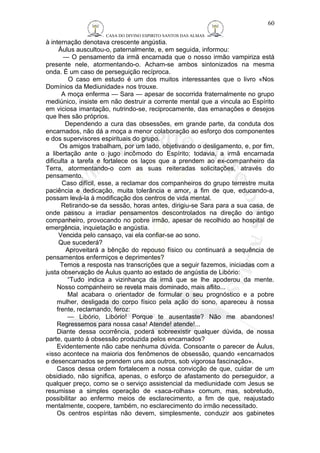 CASA DO DIVINO ESPIRITO SANTOS DAS ALMAS 
à internação denotava crescente angústia. 
60 
Áulus auscultou-o, paternalmente, e, em seguida, informou: 
— O pensamento da irmã encarnada que o nosso irmão vampiriza está 
presente nele, atormentando-o. Acham-se ambos sintonizados na mesma 
onda. É um caso de perseguição recíproca. 
O caso em estudo é um dos muitos interessantes que o livro «Nos 
Domínios da Mediunidade» nos trouxe. 
A moça enferma — Sara — apesar de socorrida fraternalmente no grupo 
mediúnico, insiste em não destruir a corrente mental que a vincula ao Espírito 
em viciosa imantação, nutrindo-se, reciprocamente, das emanações e desejos 
que lhes são próprios. 
Dependendo a cura das obsessões, em grande parte, da conduta dos 
encarnados, não dá a moça a menor colaboração ao esforço dos componentes 
e dos supervisores espirituais do grupo. 
Os amigos trabalham, por um lado, objetivando o desligamento, e, por fim, 
a libertação ante o jugo incômodo do Espírito; todavia, a irmã encarnada 
dificulta a tarefa e fortalece os laços que a prendem ao ex-companheiro da 
Terra, atormentando-o com as suas reiteradas solicitações, através do 
pensamento. 
Caso difícil, esse, a reclamar dos companheiros do grupo terrestre muita 
paciência e dedicação, muita tolerância e amor, a fim de que, educando-a, 
possam levá-la à modificação dos centros de vida mental. 
Retirando-se da sessão, horas antes, dirigiu-se Sara para a sua casa, de 
onde passou a irradiar pensamentos descontrolados na direção do antigo 
companheiro, provocando no pobre irmão, apesar de recolhido ao hospital de 
emergência, inquietação e angústia. 
Vencida pelo cansaço, vai ela confiar-se ao sono. 
Que sucederá? 
Aproveitará a bênção do repouso físico ou continuará a sequência de 
pensamentos enfermiços e deprimentes? 
Temos a resposta nas transcrições que a seguir fazemos, iniciadas com a 
justa observação de Áulus quanto ao estado de angústia de Libório: 
“Tudo indica a vizinhança da irmã que se lhe apoderou da mente. 
Nosso companheiro se revela mais dominado, mais aflito... 
Mal acabara o orientador de formular o seu prognóstico e a pobre 
mulher, desligada do corpo físico pela ação do sono, apareceu à nossa 
frente, reclamando, feroz: 
— Libório, Libório! Porque te ausentaste? Não me abandones! 
Regressemos para nossa casa! Atende! atende!... 
Diante dessa ocorrência, poderá sobreexistir qualquer dúvida, de nossa 
parte, quanto à obsessão produzida pelos encarnados? 
Evidentemente não cabe nenhuma dúvida. Consoante o parecer de Áulus, 
«isso acontece na maioria dos fenômenos de obsessão, quando «encarnados 
e desencarnados se prendem uns aos outros, sob vigorosa fascinação». 
Casos dessa ordem fortalecem a nossa convicção de que, cuidar de um 
obsidiado, não significa, apenas, o esforço de afastamento do perseguidor, a 
qualquer preço, como se o serviço assistencial da mediunidade com Jesus se 
resumisse a simples operação de «saca-rolhas» comum, mas, sobretudo, 
possibilitar ao enfermo meios de esclarecimento, a fim de que, reajustado 
mentalmente, coopere, também, no esclarecimento do irmão necessitado. 
Os centros espíritas não devem, simplesmente, conduzir aos gabinetes 
 