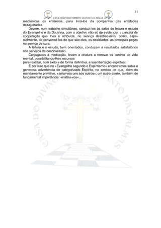 CASA DO DIVINO ESPIRITO SANTOS DAS ALMAS 
61 
mediúnicos os enfermos, para livrá-los da companhia das entidades 
desajustadas. 
Devem, num trabalho simultâneo, conduzi-los às salas de leitura e estudo 
do Evangelho e da Doutrina, com o objetivo não só de evidenciar a parcela de 
cooperação que lhes é atribuida, no serviço desobsessivo, como, espe-cialmente, 
de convencê-los de que são eles, os obsidiados, as principais peças 
no serviço de cura. 
A leitura e o estudo, bem orientados, conduzem a resultados satisfatórios 
nos serviços de desobsessão. 
Conjugados à meditação, levam a criatura a renovar os centros de vida 
mental, possibilitando-lhes recursos 
para realizar, com êxito e de forma definitiva, a sua libertação espiritual. 
É por isso que no «Evangelho segundo o Espiritismo» encontramos sábia e 
generosa advertência de categorizado Espírito, no sentido de que, além do 
mandamento primitivo, «amai-vos uns aos outros», um outro existe, também de 
fundamental importância: «instrui-vos»... 
 
