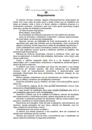 CASA DO DIVINO ESPIRITO SANTOS DAS ALMAS 
20 
Reajustamento 
O capítulo «Forças viciadas» registra interessantíssimas observações de 
André Luiz numa casa de pasto igual a tantas outras que se espalham por 
todas as cidades, onde o fumo e o álcool, aliados a indébitos prazeres e a 
condenáveis excessos, contribuem para que muita gente permaneça longos 
anos sob o guante de entidades vampirizantes. 
«A casa de pasto regurgitava... 
Muita alegria, muita gente. 
As emanações do ambiente produziam em nós indefinível mal-estar. 
Junto de fumantes e bebedores inveterados, criaturas desencarnadas, 
de triste feição, se demoravam expectantes. 
Algumas sorviam as baforadas de fumo arremessadas ao ar, ainda 
aquecidas pelo calor dos pulmões que as expulsavam, nisso encontrando 
alegria e alimento. Outras aspiravam o hálito de alcoólatras impenitentes.» 
Como preâmbulo aos nossos comentários, bastam as transcrições acima. 
Por elas podemos concluir quanto à influência, benéfica ou maléfica, dos 
ambientes que frequentamos. 
Milhares de criaturas encarnadas, homens e mulheres, ficam, sem que 
disso se apercebam, à mercê de tais entidades, dominadas, como vivem, pelo 
álcool e pelo fumo. 
Como o objetivo essencial deste livro é o de focalizar assuntos 
relacionados com o mediunismo, lembramos a importância ambiencial para o 
obreiro da seara mediúnica. 
O médium que preza a faculdade que Deus lhe concedeu e que deseja 
converter-se em servidor operoso, não deve habituar-se aos ambientes 
viciosos, onde os frequentadores, encarnados e desencarnados, pela 
expressão inferiorizada dos seus sentimentos, constituam ameaça ao seu 
equilíbrio interior. 
Mesmo aqueles medianeiros que se caracterizam por relativa segurança, 
sofrem os reflexos vibratórios de semelhantes ambientes. 
Devemos considerar que é o médium, em tese, uma criatura falível, igual a 
todos nós. 
A circunstância, mesma, de ter mais apurada sensibilidade, torna-o mais 
acessível às influenciações psíquicas. 
A “casa mental” do medianeiro deve estar sempre custodiada pelo amor e 
pela sabedoria, pela moral e pela compreensão. 
Somente o obreiro que já se realizou a si mesmo, através da faculdade 
bem desenvolvida e cristamente educada, saberá resguardar-se com êxito. 
Somente o medianeiro portador de apreciáveis valores morais poderá, sem 
prejuízos, neutralizar as influenciações perniciosas. 
Recorrendo ao Evangelho, fonte de toda a sabedoria, mencionaremos, por 
oportuna, aquela passagem em que Jesus, estando em Betsaida, cura um 
cego e depois lhe recomenda, incisivo: 
«Absolutamente não entres na aldeia.» 
O médium que deseja preservar o seu equilíbrio, deve ser cuidadoso na 
escolha dos ambientes que lhe convêm. 
Sempre que possível, seria de toda a conveniência que o trabalhador da 
seara mediúnica preferisse os seguintes ambientes: 
62 
 