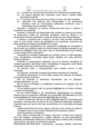 CASA DO DIVINO ESPIRITO SANTOS DAS ALMAS 
63 
a) — O próprio lar, que ele deve converter num santuário de compreensão; 
b)— Os grupos espíritas bem orientados, onde Jesus e Kardec sejam 
permanente bússola; 
c) — O convívio com companheiros sinceros e cheios de boas intenções; 
d) — Reuniões com pessoas bem intencionadas e de sentimentos 
elevados, onde as conversações edificantes contribuam para a 
manutenção do seu equilíbrio íntimo. 
Somente o imperativo do serviço assistencial deve levar o médium a 
ambientes mal assistidos. 
Somente o imperativo da fraternidade deve justificar a presença do obreiro 
do mediunismo cristão em ambientes duvidosos, onde as paixões e os 
sentimentos inferiores constituam o dolce lar niente dos seus frequentadores. 
O médium, a benefício de si mesmo e da obra, deve escolher ambientes 
onde as suas forças morais se consolidem e os propósitos superiores lhe 
sejam estímulo ao estudo e ao trabalho com Jesus. 
Conhecemos companheiros com apreciáveis qualidades de abnegação e 
boa vontade que, tentando ajudar em determinados ambientes, passaram a ser 
vítimas de entidades cruéis, das quais, para se desvencilharem, muito esforço 
e muita oração foram necessários. 
Guardando no coração a fragilidade que constitui, ainda, o nosso apanágio, 
foram terrivelmente envolvidos pelas forças viciadas, em cujos domínios 
quiseram penetrar. 
Somente os vanguardeiros valorosos, que já se fizeram portadores de 
valiosas aquisições espirituais, devem comparecer à retaguarda, onde hostes 
tenebrosas implantam o seu reinado de sombra. 
Em primeiro lugar, a autopreparação pelo trabalho comum e pela 
renovação. 
Em segundo, os grandes encargos que pedem experiência e fortaleza. 
Consoante acentuamos no início deste capítulo, há milhares de criaturas 
prisioneiras dessas entidades. 
São os fumantes e bebedores impenitentes que se entregam, 
desordenadamente, ao vício. 
São os que se entregam a condenáveis excessos em qualquer setor da 
atividade humana. 
Os que bebem passam a ser, na oportuna definição de um nosso confrade, 
«canecos de Espíritos». 
Os que fumam passam a ser, naturalmente, alimentadores de entidades 
infelizes que se comprazem, jubilosas, em sorver-lhes «as baforadas de fumo 
arremessadas ao ar, ainda aquecidas pelo calor dos pulmões». 
E assim permanecem até que um dia, fustigados pela Dor, dominados pela 
exaustão e vencidos pela monotonia de uma existência tristemente vegetativa, 
despertam para um tipo de vida mais consentânea com a dignidade da pessoa 
humana. 
A Misericórdia Divina funciona, desde o princípio, junto a todas as criaturas. 
«Chegará o dia em que a própria Natureza lhes esvaziará o cálice.» 
«Há mil processos de reajuste.» 
Para melhor compreensão do estudo, segundo a diretiva que traçamos 
para este trabalho, organizamos o gráfico seguinte, no qual apresentamos 
modestos apontamentos relativos ao modo pelo qual a criatura será compelida, 
mais cedo ou mais tarde, ao necessário reajuste: 
PROCESSOS DE REAJUSTE - {Coercitivos. - {cansaço, aflições, sofrimento, 
 