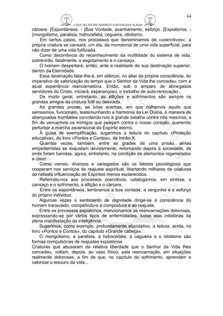 CASA DO DIVINO ESPIRITO SANTOS DAS ALMAS 
64 
cárcere. {Espontâneos. - {Boa Vontade, acanhamento, esforço. {Expiatórios. - 
{mongolismo, paralisia, hidrocefalia, cegueira, idiotismo. 
Em certos casos, nos processos que denominamos de «coercitivos», a 
própria criatura se cansará, um dia, da monotonia de uma vida superficial, para 
não dizer de uma vida futilizada. 
Como decorrência do reconhecimento da inutilidade do sistema de vida, 
sobrevirão, fatalmente, o esgotamento e o cansaço. 
O homem despertará, então, ante a realidade de sua destinação superior, 
dentro da Eternidade. 
Essa destinação falar-lhe-á, em silêncio, no altar da própria consciência, do 
imperativo de valorização do tempo que o Senhor da Vida lhe concedeu, com a 
atual experiência reencarnatória. Então, sob o amparo de abnegados 
servidores do Cristo, iniciará, esperançoso, o trabalho de auto-renovação... 
De modo geral, entretanto, as aflições e sofrimentos são sempre os 
grandes amigos da criatura fútil ou desviada. 
As grandes provas, as lutas acerbas, em que colhemos aquilo que 
semeamos, funcionam, testemunhando a harmonia da Lei Divina, à maneira de 
abençoadas trombetas concitando-nos à grande batalha contra nós mesmos, a 
fim de vencermos os inimigos que pelejam contra o nosso coração, querendo 
perturbar a marcha ascensional do Espírito eterno. 
À guisa de exemplificação, sugerimos a leitura do capítulo «Proteção 
educativa», do livro «Pontos e Contos», de Irmão X. 
Quantas vezes, também, entre as grades de uma prisão, almas 
empedernidas se reajustam devidamente, retornando depois à sociedade, de 
onde foram banidas, agora, entretanto, na condição de elementos regenerados 
e úteis! 
Como vemos, diversos e variegados são os fatores psicológicos que 
cooperam nos serviços de reajuste espiritual, libertando milhares de criaturas 
da nefasta influenciação de Espíritos menos esclarecidos. 
Referindo-nos aos processos coercitivos, catalogamos, em síntese, o 
cansaço e o sofrimento, a aflição e o cárcere. 
Entre os espontâneos, lembramos a boa vontade, a vergonha e o esforço 
do próprio individuo. 
Algumas vezes o sentimento de dignidade dirige-se à consciência do 
homem transviado, compelindo-o à compostura e ao reajuste. 
Entre os processos expiatórios, mencionamos as reencarnações dolorosas, 
expressando-se por vários tipos de enfermidades, todas elas inibitórias da 
plena manifestação da inteligência. 
Sugerimos, como exemplo, profundamente elucidativo, a leitura, ainda, no 
livro «Pontos e Contos», do capítulo «Grande cabeça». 
O mongolismo, a paralisia, a hidrocefalia, a cegueira e o idiotismo são 
formas compulsórias de reajustes expiatórios. 
Criaturas que abusaram da relativa liberdade que o Senhor da Vida lhes 
concedeu, voltam, depois, ao vaso físico, pela reencarnação, em situações 
realmente dolorosas, a fim de que, no capítulo do sofrimento, aprendam a 
valorizar o tesouro da vida... 
 