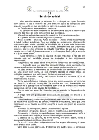 CASA DO DIVINO ESPIRITO SANTOS DAS ALMAS 
21 
Servindo ao Mal 
65 
«Em mesa lautamente provida com fino conhaque, um rapaz, fumando 
com volúpia e sob o domínio de uma entidade digna de compaixão pelo 
aspecto repelente em que se mostrava, escrevia, escrevia, escrevia... 
— Estudemos — recomendou o orientador. 
O cérebro do moço embebia-se em substância escura e pastosa que 
escorria das mãos do triste companheiro que o enlaçava. 
Via-se-lhes a absoluta associação, na autoria dos caracteres escritos. 
A dupla em trabalho não nos registrou a presença. 
Neste instante — anunciou Áulus, atencioso —, nosso irmão desconhecido 
é hábil médium psicógrafo. Tem as células do pensamento integralmente 
controladas pelo infeliz cultivador de crueldade sob a nossa vista. Imanta-se-lhe 
à imaginação e lhe assimila as idéias, atendendo-lhe aos propósitos 
escusos, através dos princípios da indução magnética, de vez que o rapaz, 
desejando produzir páginas escabrosas, encontrou quem lhe fortaleça a mente 
e o ajude nesse mister. 
Essa transcrição é feita do capítulo «Forças Viciadas» e nos põe em 
relação com um jornalista amante do escândalo e das reportagens 
degradantes. 
Tal jornalista não passa de um médium sem consciência da sua faculdade. 
Inclinado para os assuntos sensacionalistas, alicia companheiros 
desencarnados afins que lhe correspondem aos propósitos escabrosos. 
No caso em tela, é instrumento de um escândalo que envolverá a pessoa 
de uma jovem num crime, «a cuja margem aparece (a moça) aliada às 
múltiplas causas em que se formou o deplorável acontecimento». 
O rapaz observado, «amigo de operoso lidador da imprensa, é de si 
mesmo dado à malícia». 
Tendo sido solicitado a colaborar com o seu amigo, encontrou «o concurso 
de ferrenho e viciado perseguidor da menina em foco, interessado em 
exagerar-lhe a participação na ocorrência, com o fim de martelar-lhe a mente 
apreensiva e arrojá-la aos abusos da mocidade»... 
Eis-nos ante um caso de obsessão que se reveste de impressionante 
sutileza. 
A moça tem um perseguidor desencarnado desejoso de arrastá-la à 
vergonha. 
Utiliza-se de um jornalista invigilante e malicioso, a fim de, aproveitando-lhe 
as lastimáveis qualidades do caráter, contribuir, ocultamente, para que uma 
reportagem a ser levada ao jornal exponha o nome da jovem ao escárnio 
público. 
A sutileza do perseguidor justifica um comentário à parte. 
Tem ele um «programa» traçado, visando, inicialmente, a desmoralizá-la. 
Conseguido o objetivo, convertê-la-á num instrumento apassivado, após o 
que completará a sua vingança, vampirizando-a impiedosamente. 
O assédio se faz, portanto, de modo indireto, revelando, assim, novas e 
perigosas facetas do problema obsessional. 
De acordo com o plano elaborado na sombra, espera ele conseguir pleno 
êxito em sua triste tarefa. 
Com base nessa ocorrência, dividiremos em quatro fases o pernicioso 
 