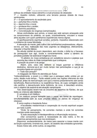 CASA DO DIVINO ESPIRITO SANTOS DAS ALMAS 
esforço da entidade nesse estranho e cruel processo de obsessão: 
1º — Assédio indireto, utilizando uma terceira pessoa dotada de maus 
sentimentos. 
2º — O aproveitamento do escândalo para: 
a) — perturbar-lhe a mente, 
b) — deprimir-lhe o moral. 
c) — amolecer-lhe o caráter. 
3º — Domínio psicofísico. 
4º — Concretização da vingança (vampirização). 
Almas endívidadas que somos, a nossa paz está sempre ameaçada ante 
os compromissos do pretérito, os quais, invariàvelmente, vinculam a nossa 
alma àqueles com quem partilhamos experiências menos dignas. 
O aperfeiçoamento espiritual constitui, portanto, impositivo relacionado com 
o problema da nossa felicidade. 
A elevação da mente, pelo cultivo dos sentimentos enobrecedores, afigura-se- 
nos, por isso, realização das mais urgentes se desejamos, efetivamente, 
reajustar o Espírito faltoso. 
Da atitude mental da jovem dependerá, sem dúvida, o êxito ou o fracasso 
do perseguidor que age, lúcida e conscientemente, sobre o cérebro do 
jornalista portador de lastimável indigência moral. 
“O cérebro do moço embebia-se em substância escura e pastosa que 
escorria das mãos do triste companheiro que o enlaçava. 
A posição da jovem é de perigo. 
Assim, pois, caso não delibere (a moça) guerrear a influência 
destrutiva, demorar-se-á por muito tempo nas perturbações a que já se 
encontra ligada em princípio. 
“— Tudo isso porquê?” 
A indagação de Hilário foi atendida por Áulus: 
“Indiscutivelmente, a jovem e o infeliz que a persegue estão unidos um ao 
outro, desde muito tempo... Terão estado juntos nas regiões inferiores da vida 
espiritual, antes da reencarnação com que a menina presentemente vem sendo 
beneficiada. Reencontrando-a na experiência física, de cujas vantagens ainda 
não partilha, o desventurado tenta incliná-la, de novo, à desordem emotiva, 
com o objetivo de explorá-la em atuação vampirizante. 
Tais observações levam-nos ao encontro da assertiva de Kardec, de que 
todas as criaturas são médiuns. 
O jornalista é um médium. 
É um médium porque transpõe para o papel, em forma de reportagem, 
simultaneamente com as suas próprias idéias, os planos de vingança do 
obsessor. 
É como explica o Assistente Áulus: 
«Faculdades medianímicas e cooperação do mundo espiritual surgem 
por toda a parte. 
“Onde há pensamento, há correntes mentais e onde há correntes 
mentais existe associação. 
“E toda associação é interdependência e influenciação recíproca. 
«Daí concluirmos quanto à necessidade de vida nobre, a fim de 
atrairmos pensamentos que nos enobreçam. 
Dispomos, exuberantemente, de meios para associar a nossa mente com 
as forças superiores, livrando-nos, assim, do assédio das entidades ignorantes. 
Esses meios são, entre outros, os seguintes: 
66 
 