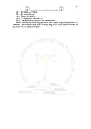 CASA DO DIVINO ESPIRITO SANTOS DAS ALMAS 
67 
a) — Bondade com todos. 
b) — Consciência reta. 
c) — Estudo e trabalho. 
d) — Compreensão e tolerância. 
e) — Oração sincera e serviço aos semelhantes. 
Ante a tempestade de provações que a nossa alma invigilante promoveu no 
passado, Jesus oferece-nos, hoje, o abrigo seguro do dever bem cumprido, na 
pauta de nossos compromissos... 
 