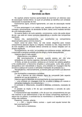 CASA DO DIVINO ESPIRITO SANTOS DAS ALMAS 
22 
Servindo ao Bem 
No capítulo anterior tivemos oportunidade de examinar um doloroso caso 
de associação mental inferior, no qual um jornalista se identifica com entidade 
interessada na expansão do mal. 
Examinemos agora, embora ligeiramente, um caso de associação mental 
superior. 
A nova personagem é um médico que, assistido por Espírito elevado, se 
consagra, anonimamente, às atividades do Bem, talvez como modesto servidor 
de uma instituição pública. 
Do exame deste e do outro episódio, concluiremos, como não podia deixar 
de ser, que está em nossa exclusiva dependência a escolha das companhias 
espirituais. 
Somos nós, exclusivamente, que escolhemos os companheiros 
desencarnados para o convívio diuturno. 
Assim como no plano físico, na vida social, elegemos para nossos 
companheiros pessoas dignas ou indignas, honestas ou não, essa mesma lei 
de livre escolha e de afinidade eletiva comanda as nossas relações com os 
amigos espirituais. 
Acompanhamos, de início, um jornalista num ambiente sórdido, identificado 
e associado a perigosa entidade que lhe dirige a mente desequilibrada. 
Vejamos agora o lado oposto. 
«Retomamos a via pública. 
Mal recomeçávamos a avançar, quando passou por nós uma 
ambulância, em marcha vagarosa, sirenando forte para abrir caminho. 
Á frente, ao lado do condutor, sentava-se um homem de cabelos grisalhos 
a lhe emoldurarem a fisionomia simpática e preocupada. Junto dele, porém, 
abraçando-o com naturalidade e doçura, uma entidade em roupagem lirial lhe 
envolvia a cabeça em suaves e calmantes irradiações de prateada luz.» 
Recapitulemos, intencionalmente, a maneira pela qual André Luiz descreve 
o Espírito 
que acompanha e assessora o jornalista: 
“... sob o domínio de uma entidade digna de compaixão pelo aspecto 
repelente em que se mostrava...» 
Vejamos agora a descrição do acompanhante da nova personagem: 
“... uma entidade em roupagem lirial lhe envolvia a cabeça em suaves e 
calmantes irradiações de prateada luz.» 
O contraste é, infelizmente, chocante e doloroso; entretanto, necessita de 
ser feito. 
O paralelo se impõe a fim de que consolidemos o conceito de auto-responsabilidade. 
É imprescindível seja ressaltado, a fim de que nos compenetremos de que 
nós mesmos é que determinamos o tipo de nossas companhias espirituais, a 
seguir-nos os passos, a controlar-nos os movimentos e a identificar-se com a 
nossa vida cotidiana. 
Passemos, contudo, adiante. 
« — Oh! — inquiriu Hilário, curioso — quem será aquele homem tão 
bem acompanhado? 
Áulus sorriu e esclareceu: 
68 
 