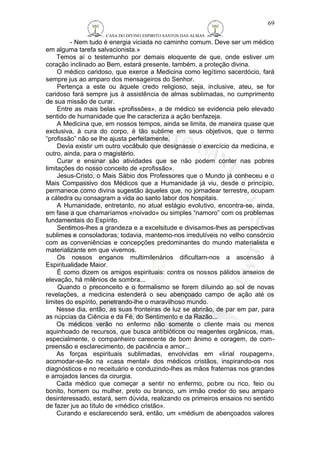 CASA DO DIVINO ESPIRITO SANTOS DAS ALMAS 
69 
- Nem tudo é energia viciada no caminho comum. Deve ser um médico 
em alguma tarefa salvacionista.» 
Temos aí o testemunho por demais eloquente de que, onde estiver um 
coração inclinado ao Bem, estará presente, também, a proteção divina. 
O médico caridoso, que exerce a Medicina como legítimo sacerdócio, fará 
sempre jus ao amparo dos mensageiros do Senhor. 
Pertença a este ou àquele credo religioso, seja, inclusive, ateu, se for 
caridoso fará sempre jus à assistência de almas sublimadas, no cumprimento 
de sua missão de curar. 
Entre as mais belas «profissões», a de médico se evidencia pelo elevado 
sentido de humanidade que lhe caracteriza a ação benfazeja. 
A Medicina que, em nossos tempos, ainda se limita, de maneira quase que 
exclusiva, à cura do corpo, é tão sublime em seus objetivos, que o termo 
“profissão” não se lhe ajusta perfeitamente. 
Devia existir um outro vocábulo que designasse o exercício da medicina, e 
outro, ainda, para o magistério. 
Curar e ensinar são atividades que se não podem conter nas pobres 
limitações do nosso conceito de «profissão». 
Jesus-Cristo, o Mais Sábio dos Professores que o Mundo já conheceu e o 
Mais Compassivo dos Médicos que a Humanidade já viu, desde o princípio, 
permanece como divina sugestão àqueles que, no jornadear terrestre, ocupam 
a cátedra ou consagram a vida ao santo labor dos hospitais. 
A Humanidade, entretanto, no atual estágio evolutivo, encontra-se, ainda, 
em fase a que chamaríamos «noivado» ou simples “namoro” com os problemas 
fundamentais do Espírito. 
Sentimos-lhes a grandeza e a excelsitude e divisamos-lhes as perspectivas 
sublimes e consoladoras; todavia, mantemo-nos irredutíveis no velho consórcio 
com as conveniências e concepções predominantes do mundo materialista e 
materializante em que vivemos. 
Os nossos enganos multimilenários dificultam-nos a ascensão à 
Espiritualidade Maior. 
É como dizem os amigos espirituais: contra os nossos pálidos anseios de 
elevação, há milênios de sombra... 
Quando o preconceito e o formalismo se forem diluindo ao sol de novas 
revelações, a medicina estenderá o seu abençoado campo de ação até os 
limites do espírito, penetrando-lhe o maravilhoso mundo. 
Nesse dia, então, as suas fronteiras de luz se abrirão, de par em par, para 
as núpcias da Ciência e da Fé, do Sentimento e da Razão... 
Os médicos verão no enfermo não somente o cliente mais ou menos 
aquinhoado de recursos, que busca antibióticos ou reagentes orgânicos, mas, 
especialmente, o companheiro carecente de bom ânimo e coragem, de com-preensão 
e esclarecimento, de paciência e amor... 
As forças espirituais sublimadas, envolvidas em «lirial roupagem», 
acomodar-se-ão na «casa mental» dos médicos cristãos, inspirando-os nos 
diagnósticos e no receituário e conduzindo-lhes as mãos fraternas nos grandes 
e arrojados lances da cirurgia. 
Cada médico que começar a sentir no enfermo, pobre ou rico, feio ou 
bonito, homem ou mulher, preto ou branco, um irmão credor do seu amparo 
desinteressado, estará, sem dúvida, realizando os primeiros ensaios no sentido 
de fazer jus ao título de «médico cristão». 
Curando e esclarecendo será, então, um «médium de abençoados valores 
 