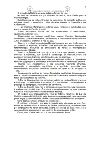 CASA DO DIVINO ESPIRITO SANTOS DAS ALMAS 
O primado da Matéria abrangia todas as formas de vida. 
Na fase de transição em que vivemos, tendemos, sem dúvida, para a 
espiritualização. 
Substituiremos as velhas fórmulas da ignorância, da opressão política ou 
religiosa, moral ou econômica, pelas elevadas noções de fraternidade do 
Cristianismo. 
Os instintos inferiorizados cederão lugar, vencidos e humilhados, aos 
eternos valores do Espírito Imortal! 
Como decorrência natural de tais substituições, a mediunidade, 
igualmente, sublimar-se-à. 
Elevar-se-ão as práticas mediúnicas, porque Espíritos Sublimados 
sintonizarão com os medianeiros, em definitivo e maravilhoso Pentecostes de 
Amor e Sabedoria, exaltando a Paz e a Luz. 
Quando o conhecimento dos problemas humanos, em seu duplo aspecto 
— material e espiritual, tornar-se uma realidade em nosso coração, a 
fenomenologia mediúnica se enriquecerá de novas e incomparáveis 
expressões de nobreza. 
Quando a Fraternidade que ajuda e socorre, que perdoa e consola, 
substituir a Opressão, que sufoca e constrange, os médiuns serão, na 
paisagem terrestre, legítimos transformadores de luz espiritual. 
O homem será irmão de seu irmão, sua vida será sublime apostolado de 
ternura e cooperação e o seu verbo a mais encantadora e harmoniosa sinfonia. 
Quando nos moralizarmos e nos tornarmos realmente altruístas, 
superando a animalidade primitivista e a ambição desmedida, nos 
converteremos em pontes luminosas, através das quais o Céu se ligará à 
Terra. 
Se desejamos sublimar as nossas faculdades mediúnicas, temos que nos 
educar, transformando o coração em Altar de Fraternidade, onde se abriguem 
todos os necessitados do caminho. 
A Era da Matéria exige-nos conquistas exteriores, ganhos fáceis, prazeres 
e futilidades, considerações e honrarias. É o imediatismo, convocando-nos à 
preguiça e à estagnação, ao abismo e ao sofrimento. 
A Era do Espírito pede-nos a conquista de nós mesmos, luta incessante, 
trabalho e responsabilidades. É o futuro, acenando-nos com as suas mãos de 
luz para a realização de nossos alevantados destinos. 
O médium que, intrinsecamente, vive os fatores negativos da Era da 
Matéria, é operário negligente, cuja ferramenta se enferrujará, será destruída 
pelas traças ou roubada pelos ladrões, consoante a advertência do Evangelho. 
Será, apenas, simples produtor de fenômeno. 
O médium, entretanto, que vigia a própria vida, disciplina as emoções, 
cultiva as virtudes cristãs e oferece ao Senhor, multiplicados, os talentos que 
por empréstimo lhe foram confiados, estará, no silêncio de suas dores e de 
seus sacrifícios, preparando o seu caminho de elevação para o Céu. 
Estará, sem dúvida, exercendo a “mediunidade com Jesus”... 
7 
 