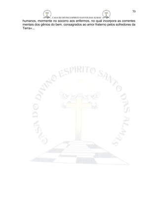CASA DO DIVINO ESPIRITO SANTOS DAS ALMAS 
70 
humanos, mormente no socorro aos enfermos, no qual incorpora as correntes 
mentais dos gênios do bem, consagrados ao amor fraterno pelos sofredores da 
Terra»... 
 