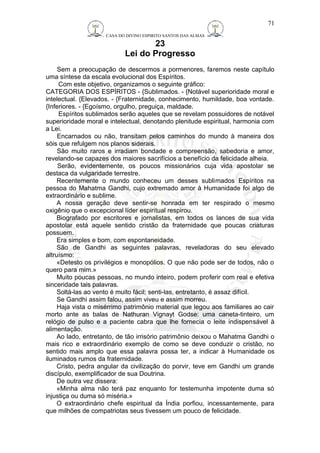 CASA DO DIVINO ESPIRITO SANTOS DAS ALMAS 
23 
Lei do Progresso 
Sem a preocupação de descermos a pormenores, faremos neste capítulo 
uma síntese da escala evolucional dos Espíritos. 
Com este objetivo, organizamos o seguinte gráfico: 
CATEGORIA DOS ESPÍRITOS - {Sublimados. - {Notável superioridade moral e 
intelectual. {Elevados. - {Fraternidade, conhecimento, humildade, boa vontade. 
{Inferiores. - {Egoísmo, orgulho, preguiça, maldade. 
Espíritos sublimados serão aqueles que se revelam possuidores de notável 
superioridade moral e intelectual, denotando plenitude espiritual, harmonia com 
a Lei. 
Encarnados ou não, transitam pelos caminhos do mundo à maneira dos 
sóis que refulgem nos planos siderais. 
São muito raros e irradiam bondade e compreensão, sabedoria e amor, 
revelando-se capazes dos maiores sacrifícios a benefício da felicidade alheia. 
Serão, evidentemente, os poucos missionários cuja vida apostolar se 
destaca da vulgaridade terrestre. 
Recentemente o mundo conheceu um desses sublimados Espíritos na 
pessoa do Mahatma Gandhi, cujo extremado amor à Humanidade foi algo de 
extraordinário e sublime. 
A nossa geração deve sentir-se honrada em ter respirado o mesmo 
oxigênio que o excepcional líder espiritual respirou. 
Biografado por escritores e jornalistas, em todos os lances de sua vida 
apostolar está aquele sentido cristão da fraternidade que poucas criaturas 
possuem. 
Era simples e bom, com espontaneidade. 
São de Gandhi as seguintes palavras, reveladoras do seu elevado 
altruísmo: 
«Detesto os privilégios e monopólios. O que não pode ser de todos, não o 
quero para mim.» 
Muito poucas pessoas, no mundo inteiro, podem proferir com real e efetiva 
sinceridade tais palavras. 
Soltá-las ao vento é muito fácil; senti-las, entretanto, é assaz difícil. 
Se Gandhi assim falou, assim viveu e assim morreu. 
Haja vista o misérrimo patrimônio material que legou aos familiares ao cair 
morto ante as balas de Nathuran Vignayt Godse: uma caneta-tinteiro, um 
relógio de pulso e a paciente cabra que lhe fornecia o leite indispensável à 
alimentação. 
Ao lado, entretanto, de tão irrisório patrimônio deixou o Mahatma Gandhi o 
mais rico e extraordinário exemplo de como se deve conduzir o cristão, no 
sentido mais amplo que essa palavra possa ter, a indicar à Humanidade os 
iluminados rumos da fraternidade. 
Cristo, pedra angular da civilização do porvir, teve em Gandhi um grande 
discípulo, exemplificador de sua Doutrina. 
De outra vez dissera: 
«Minha alma não terá paz enquanto for testemunha impotente duma só 
injustiça ou duma só miséria.» 
O extraordinário chefe espiritual da Índia porfiou, incessantemente, para 
que milhões de compatriotas seus tivessem um pouco de felicidade. 
71 
 
