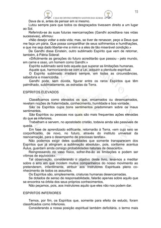 CASA DO DIVINO ESPIRITO SANTOS DAS ALMAS 
72 
Dava de si, antes de pensar em si mesmo. 
Lutou sempre para que todos os desgraçados tivessem direito a um lugar 
ao Sol. 
Referindo-se às suas futuras reencarnações (Gandhi acreditava nas vidas 
sucessivas), afirmou: 
«Não desejo voltar a esta vida; mas, se tiver de renascer, peço a Deus que 
me faça um pária. Que possa compartilhar de seus sofrimentos e humilhações, 
e que me seja dado libertar-me a mim e a eles de tão miserável condição.» 
De Gandhi disse Einstein, outro sublimado Espírito que vem de retornar, 
também, à Pátria Sideral: 
«Dificilmente as gerações do futuro acreditarão que passou - pelo mundo, 
em carne e osso, um homem como Gandhi.» 
Espírito sublimado será todo aquele que superar as limitações humanas. 
Aquele que, harmonizando-se com a Lei, adquirir a plenitude espiritual. 
O Espírito sublimado irradiará sempre, em todas as circunstâncias, 
sabedoria e misericórdia. 
Gandhi pode, sem dúvida, figurar entre os raros Espíritos que têm 
palmilhado, sublimadamente, as estradas da Terra. 
ESPÍRITOS ELEVADOS 
Classificamos como elevados os que, encarnados ou desencarnados, 
revelam noções de fraternidade, conhecimento, humildade e boa vontade. 
São os Espíritos cujos bons sentimentos predominam sobre os maus 
sentimentos. 
São Espíritos ou pessoas nos quais são mais frequentes ações elevadas 
do que as inferiores. 
Trabalham e servem, no apostolado cristão, todavia ainda são passíveis de 
queda. 
Em fase de aprendizado edificante, retornarão à Terra, «em cujo seio se 
corporificarão, de novo, no futuro, através do instituto universal da 
reencarnação, para o desempenho de preciosas tarefas». 
Não podemos exigir deles qualidades que somente transparecem dos 
Espíritos que já atingiram a sublimação absoluta», pois, conforme acentua 
Áulus, guardam ainda consigo probabilidades naturais de desacerto». 
Reingressando no vaso físico, sofrer-lhe-ão as limitações e podem ser 
vítimas de equívocos». 
Tal observação, considerando o objetivo deste livro, leva-nos a meditar 
sobre o erro em que incidem muitos companheiros do nosso movimento ao 
pretenderem, infantilmente, atribuir aos Instrutores Espirituais pleno co-nhecimento 
de todos os assuntos. 
Os Espíritos são, simplesmente, criaturas humanas desencarnadas. 
Se dotados de senso de responsabilidade, falarão apenas sobre aquilo que 
se encontra na órbita dos seus próprios conhecimentos. 
Não peçamos, pois, aos instrutores aquilo que eles não nos podem dar. 
ESPíRITOS INFERIORES 
Temos, por fim, os Espíritos que, somente para efeito de estudo, foram 
classificados como Inferiores. 
Considerando a nossa posição espiritual também deficitária, o termo mais 
 