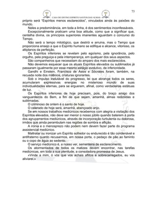 CASA DO DIVINO ESPIRITO SANTOS DAS ALMAS 
próprio será “Espíritos menos esclarecidos”, vinculados ainda às paixões do 
mundo. 
Neles a predominância, em toda a linha, é dos sentimentos inconfessáveis. 
Excepcionalmente praticam uma boa atitude, como que a significar que, 
centelha divina, os princípios superiores imanentes aguardam o concurso do 
Tempo. 
Não será o tempo mitológico, que destrói e arruina, mas o Tempo que 
proporciona ensejo a que o Espírito humano se edifique e alcance, vitorioso, os 
altiplanos da perfeição. 
Os Espíritos inferiores se revelam pelo egoísmo, pela ignorância, pelo 
orgulho, pela preguiça e pela intemperança, em qualquer dos seus aspectos. 
São companheiros que necessitam do amparo dos mais esclarecidos. 
Não devemos esquecer que os atuais Espíritos elevados ou sublimados já 
passaram igualmente por esse mesmo estágio evolutivo, de inferioridade. 
Gandhi e Einstein, Francisco de Assis e Sócrates foram, também, na 
recuada noite dos milênios, criaturas ignorantes. 
Sob o impulso inelutável do progresso, lei que abrange todos os seres, 
acumularam expressivas energias no misterioso mundo de suas 
individualidades eternas, para se erguerem, afinal, como verdadeiras estátuas 
de luz. 
Os Espíritos inferiores de hoje precisam, pois, do braço amigo dos 
vanguardeiros do Bem, a fim de que sejam, amanhã, almas redimidas e 
sublimadas. 
O criminoso de ontem é o santo de hoje. 
O celerado de hoje será, amanhã, abençoado anjo. 
Se em nossos trabalhos mediúnicos recebemos com alegria a visitação dos 
Espíritos elevados, não deve ser menor o nosso júbilo quando baterem à porta 
dos agrupamentos mediúnicos, através de incorporação turbulenta ou dolorosa, 
irmãos que ainda perambulam nas regiões de sombra e aflição. 
A ironia e o menosprezo não podem nem devem fazer parte do programa 
assistencial mediúnico. 
Maltratar ou ironizar um Espírito sofredor ou endurecido é tão condenável e 
antifraterno quanto recusarmos, em nossa porta, o pedaço de pão ao faminto 
ou o copo de água ao sedento. 
O serviço mediúnico é, a nosso ver, sementeira de esclarecimento. 
Os atormentados de todos os matizes devem encontrar, nas tarefas 
mediúnicas, em toda a sua plenitude, a consoladora promessa de Jesus. 
«Vinde a mim, ó vós que vos achais aflitos e sobrecarregados, eu vos 
aliviarei.» 
73 
 