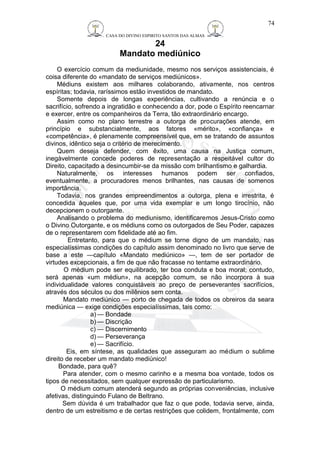 CASA DO DIVINO ESPIRITO SANTOS DAS ALMAS 
24 
Mandato mediúnico 
74 
O exercício comum da mediunidade, mesmo nos serviços assistenciais, é 
coisa diferente do «mandato de serviços mediúnicos». 
Médiuns existem aos milhares colaborando, ativamente, nos centros 
espíritas; todavia, raríssimos estão investidos de mandato. 
Somente depois de longas experiências, cultivando a renúncia e o 
sacrifício, sofrendo a ingratidão e conhecendo a dor, pode o Espírito reencarnar 
e exercer, entre os companheiros da Terra, tão extraordinário encargo. 
Assim como no plano terrestre a outorga de procurações atende, em 
princípio e substancialmente, aos fatores «mérito», «confiança» e 
«competência», é plenamente compreensível que, em se tratando de assuntos 
divinos, idêntico seja o critério de merecimento. 
Quem deseja defender, com êxito, uma causa na Justiça comum, 
inegàvelmente concede poderes de representação a respeitável cultor do 
Direito, capacitado a desincumbir-se da missão com brilhantismo e galhardia. 
Naturalmente, os interesses humanos podem ser confiados, 
eventualmente, a procuradores menos brilhantes, nas causas de somenos 
importância. 
Todavia, nos grandes empreendimentos a outorga, plena e irrestrita, é 
concedida àqueles que, por uma vida exemplar e um longo tirocínio, não 
decepcionem o outorgante. 
Analisando o problema do mediunismo, identificaremos Jesus-Cristo como 
o Divino Outorgante, e os médiuns como os outorgados de Seu Poder, capazes 
de o representarem com fidelidade até ao fim. 
Entretanto, para que o médium se torne digno de um mandato, nas 
especialíssimas condições do capítulo assim denominado no livro que serve de 
base a este —capítulo «Mandato mediúnico» —, tem de ser portador de 
virtudes excepcionais, a fim de que não fracasse no tentame extraordinário. 
O médium pode ser equilibrado, ter boa conduta e boa moral; contudo, 
será apenas «um médiun», na acepção comum, se não incorpora à sua 
individualidade valores conquistáveis ao preço de perseverantes sacrifícios, 
através dos séculos ou dos milênios sem conta. 
Mandato mediúnico — porto de chegada de todos os obreiros da seara 
mediúnica — exige condições especialíssimas, tais como: 
a) — Bondade 
b) — Discrição 
c) — Discernimento 
d) — Perseverança 
e) — Sacrifício. 
Eis, em síntese, as qualidades que asseguram ao médium o sublime 
direito de receber um mandato mediúnico! 
Bondade, para quê? 
Para atender, com o mesmo carinho e a mesma boa vontade, todos os 
tipos de necessitados, sem qualquer expressão de particularismo. 
O médium comum atenderá segundo as próprias conveniências, inclusive 
afetivas, distinguindo Fulano de Beltrano. 
Sem dúvida é um trabalhador que faz o que pode, todavia serve, ainda, 
dentro de um estreitismo e de certas restrições que colidem, frontalmente, com 
 