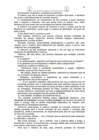 CASA DO DIVINO ESPIRITO SANTOS DAS ALMAS 
76 
Examinemos, finalmente, o problema do sacrifício. 
O médium que não é capaz de esquecer o próprio bem-estar, a benefício 
dos outros, está distanciado do mandato superior. 
É, indubitàvelmente, um companheiro de boa vontade, a quem devemos 
todo o respeito e incentivo, mas que pensa muito no próprio «eu», velho 
fantasma do qual ainda não nos conseguimos libertar inteiramente. 
O médium que possui espírito de sacrifício é como o médico que faz da 
Medicina um sacerdócio: nunca exige a «carteira de identidade» de quem lhe 
bate à porta. 
O seu ideal é servir, socorrer e curar. 
Pelo exposto, conclui-se que poucas criaturas existem investidas do 
mandato de serviço mediúnico, embora milhares estejam colaborando, 
corajosamente, na obra do Bem. 
Bondade, discrição, discernimento, perseverança e sacrifício são, pois, 
virtudes que o médium deve esforçar-se por adquirir, pouco a pouco, sem 
violências nem precipitações. 
O exercício de tais qualidades abreviará o dia em que os Instrutores 
espirituais lhe identificarão a reforma. 
Falamos, até esta altura, dos deveres daqueles que recebem mandato 
mediúnico. 
E os direitos? 
E as compensações, segundo o princípio de que é dando que se recebe»? 
E as garantias que acompanham o médium assim categorizado? 
Vamos dar a palavra a André Luiz: 
“Ambrosina trazia o semblante quebrantado e rugado, refletindo, 
contudo, a paz que lhe vibrava no ser. 
Na cabeça, dentre os cabelos grisalhos, salientava-se pequeno funil de 
luz, à maneira de delicado adorno. 
Intrigados, consultamos a experiência de nosso orientador e o 
esclarecimento não se fêz esperar: 
— É um aparelho magnético ultra-sensível com que a médium vive em 
constante contacto com o responsável pela obra espiritual que por ela se 
realiza. Pelo tempo de atividade na Causa do Bem e pelos sacrifícios a que 
se consagrou, Ambrosina recebeu do Plano Superior um mandato de 
serviço mediúnico, merecendo, por isso, a responsabilidade de mais íntima 
associação com o instrutor que lhe preside as tarefas. 
E, mais adiante, na palavra do Assistente Áulus: 
“Um mandato mediúnico reclama ordem, segurança, eficiência. Uma 
delegação de autoridade humana envolve concessão de recursos da parte de 
quem a outorga. Não se pedirá cooperação sistemática do médium, sem 
oferecer-lhe as necessárias garantias. 
Conforme observamos, a criatura investida do mandato mediúnico tem 
sólidas garantias para o triunfo completo de sua missão, a começar pela 
assistência, direta e permanente, do responsável pela obra de cuja realização 
na Terra foi incumbido. 
Nos momentos difíceis — eis o Instrutor que se apresenta para esclarecê-lo, 
defendê-lo, inspirá-lo! 
Nas horas amargas — eis o Instrutor, com a palavra sábia e amiga, a 
levantar-lhe o ânimo, a reconfortar-lhe o coração setado pela incompreensão e 
pela calúnia, pela injúria e pela má fé! 
Para que o médium de hoje, seja, amanhã, portador de mandato 
 