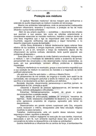 CASA DO DIVINO ESPIRITO SANTOS DAS ALMAS 
25 
Proteção aos médiuns 
78 
O capítulo “Mandato mediúnico” dá-nos margem para verificarmos a 
extensão do auxílio dispensado ao médium investido em tal encargo. 
Mesmo nos ambientes heterogêneos, onde os pensamentos inadequados 
poderiam influenciá-lo, levando-o a equívocos, a proteção se faz de modo 
eficiente e suma-mente confortador. 
Além do seu próprio equilíbrio — autodefesa — decorrente das virtudes 
que exornam a sua pessoa, tais como as referidas anteriormente e 
consideradas essenciais ao mandato mediúnico, trabalha o médium dentro de 
uma faixa magnética que o liga ao responsável pela obra de que está 
incumbido, segundo verificamos nas palavras a seguir transcritas, e no 
desenho organizado à guisa de ilustração: 
«Entre Dona Ambrosina e Gabriel destacava-se agora extensa faixa 
elástica de luz azulínea, e amigos espirituais, prestos na solidariedade, nela 
entravam e, um a um, tomavam o braço da medianeira, depois de lhe 
influenciarem os centros corticais, atendendo, tanto quanto possível, aos 
problemas ali expostos.» 
Essa faixa de luz — partindo do irmão Gabriel e envolvendo, inteiramente, 
a médium — tem a finalidade de defendê-la contra a avalancha de formas-pensamentoS 
dos encarnados e dos desencarnados menos esclarecidos, os 
quais, em sua generalidade, carreiam aflitivos problemas e dolorosas 
inquietudes. 
Nenhuma interferência no receituário, graças a essa barreira magnética que 
a sua condição de médium no exercício do mandato e a magnitude da tarefa 
justificam plenamente. 
«Ao que tem, mais lhe será dado» — afirmou o Mestre Divino. 
Os pensamentos de má vontade, de vingança e revolta, bem assim os de 
curiosidade, não conseguem perturbar a tarefa do médium que, no espírito de 
sacrifício e no devotamento ao Bem, se edificou em definitivo. 
Bondade, discrição, discernimento, perseverança e sacrifício somam, na 
contabilidade do Céu, proteção e ajuda. 
«Dezenas e dezenas de pessoas aglomeravam-se, em derredor da 
mesa, exibindo atribulações e dificuldades. 
Estranhas formas-pensamentos surgiam de grupo a grupo, 
denunciando-lhes a posição mental. 
Aqui, dardos de preocupação, estiletes de amargura, nevoeiros de 
lágrimas... Acolá, obsessores enquistados no desânimo ou no desespero, 
entre agressivos propósitos de vingança, agravados pelo temor do 
desconhecido... 
Desencarnados em grande número suspiravam pelo Céu, enquanto 
outros receavam o inferno, desajustados pela falsa educação religiosa 
recolhida no plano terrestre.» 
Trabalhar, mediünicamente, ante um quadro dessa natureza, requer 
segurança e ordem, equilíbrio e elevação. 
Imaginemos o médium negligente na execução de suas tarefas, impontual, 
descuidado e sem fé, num ambiente espiritual desse tipo, como ponto de 
convergência de todos os desequilíbrios e de todas as solicitações!.. 
Quanta interferência a influenciar-lhe os centros de força, a bombardear-lhe 
 