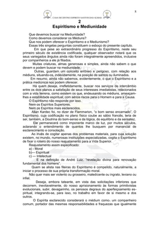 CASA DO DIVINO ESPIRITO SANTOS DAS ALMAS 
2 
Espiritismo e Mediunidade 
Que devemos buscar na Mediunidade? 
Como devemos considerar os Médiuns? 
Que nos podem oferecer o Espiritismo e o Mediunismo? 
Essas três singelas perguntas constituem o esboço do presente capítulo. 
8 
Em que pese ao extraordinário progresso do Espiritismo, neste seu 
primeiro século de existência codificada, qualquer observador notará que os 
seus variegados ângulos ainda não foram integralmente apreendidos, inclusive 
por companheiros a ele já filiados. 
Muitas criaturas, almas generosas e simples, ainda não sabem o que 
devem e podem buscar na mediunidade. 
Outras, guardam um conceito errôneo e perigoso, com relação aos 
médiuns, situando-os, indevidamente, na posição de santos ou iluminados. 
Em resumo, ainda não sabemos, evidentemente, o que o Espiritismo e a 
prática mediúnica nos podem oferecer. 
Há quem deseje, irrefletidamente, buscar nos serviços de intercâmbio 
entre os dois planos a satisfação de seus interesses imediatistas, relacionados 
com a vida terrena, como existem os que, endeusando os médiuns, ameaçam-lhes 
a estabilidade espiritual, com sérios riscos para o Homem e para a Causa. 
O Espiritismo não responde por isso. 
Nem os Espíritos Superiores. 
Nem os Espíritos mais esclarecidos. 
Allan Kardec foi, no dizer de Flammarion, “o bom senso encarnado”, O 
Espiritismo, cuja codificação no plano físico coube ao sábio francês, teria de 
ser, também, a Doutrina do bom-senso e da lógica, do equilíbrio e da sensatez. 
Ele permanecerá como imponente marco de luz, por muitos séculos, 
aclarando o entendimento de quantos lhe busquem por manancial de 
esclarecimento e consolação. 
Ao invés de cogitar apenas dos problemas materiais, para cuja solução 
existem, no mundo, numerosas instituições especializadas, cogita o Espiritismo 
de fixar o roteiro do nosso reajustamento para a Vida Superior. 
Reajustamento assim especificado: 
a) - Moral 
b)— Espiritual 
c) — Intelectual 
E na definição de André Luiz, “revelação divina para renovação 
fundamental dos homens”. 
Quem se alista nas fileiras do Espiritismo é compelido, naturalmente, a 
iniciar o processo de sua própria transformação moral. 
Não quer mais ser violento ou grosseiro, maledicente ou ingrato, leviano ou 
infiel. 
Deseja, embora tateante, em vista das solicitações inferiores que 
decorrem, inevitavelmente, do nosso aprisionamento às formas primitivistas 
evolucionais, subir, devagarinho, os penosos degraus do aperfeiçoamento es-piritual, 
integrando-se, para isso, no trabalho em favor de si mesmo e dos 
outros. 
O Espírita esclarecido considerará o médium como1 um companheiro 
comum, portador das mesmas responsabilidades e fraquezas que igualmente 
 