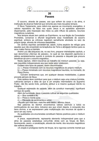 CASA DO DIVINO ESPIRITO SANTOS DAS ALMAS 
26 
Passes 
80 
O socorro, através de passes, aos que sofrem do corpo e da alma, é 
instituição de alcance fraternal que remonta aos mais recuados tempos. 
O Novo Testamento, para referir-nos apenas ao movimento evangélico, é 
valioso repositório de fatos nos quais Jesus e os apóstolos aparecem 
dispensando, pela imposição das mãos ou pelo influxo da palavra, recursos 
magnéticos curadores. 
Nos tempos atuais tem cabido ao Espiritismo, na sua feição de Consolador 
Prometido, conservar e difundir largamente essa modalidade de socorro 
espiritual, embora as crônicas registrem semelhante atividade no seio da 
própria Igreja, através de virtuosos sacerdotes. 
Os centros espíritas convertem-se, assim, numa espécie de refúgio para 
aqueles que não encontram na terapêutica da Terra o almejado lenitivo para os 
seus males físicos e mentais. 
André Luiz não esqueceu de, no seu livro, preparar interessante capítulo, a 
que denominou «Serviço de passes», no qual se nos deparam oportunos e 
sábios esclarecimentos quanto à conduta do passista e daquele que procura 
beneficiar-se com o socorro magnético. 
Neste capítulo, referir-nos-emos ao trabalho do médium passista, ou seja, 
aos requisitos indispensáveis aos que neste setor colaboram. 
Existem dois tipos de passes, assim discriminados: 
a.) — Passe ministrado com os recursos magnéticos do próprio médium; 
b) — Passe ministrado com recursos magnéticos hauridos, no momento, do 
Plano Divino. 
Convém lembrarmos que, em qualquer dessas modalidades, o passe 
procede sempre de Deus. 
Esta certeza deve contribuir para que o médium seja uma criatura humilde, 
cultivando sempre a idéia de que é um simples intermediário do Supremo 
Poder, não lhe sendo lícito, portanto, atribuir a si mesmo qualquer mérito no 
trabalho. 
Qualquer expressão de vaidade, além de constituir insensatez, significará 
começo de queda. 
Além da humildade, deve o passista cultivar as seguintes qualidades: 
a) — Boa vontade e fé; 
b) — Prece e mente pura; 
c) — Elevação de sentimentos e amor. 
«Àquele que mais tem, mais lhe será dado», afirmou Jesus. 
Nas palavras do Senhor encontramos valioso estímulo a todos os 
continuadores de sua obra, inclusive aos que viriam depois, à conquista dos 
bens divinos, a se expressarem pela multiplicação dos recursos de ajudar e 
servir em seu nome. 
As qualidades ora enumeradas constituem fatores positivos para o médium 
passista. 
A prece, especialmente, representa elemento indispensável para que a 
alma do passista estabeleça comunhão direta com as forças do Bem, 
favorecendo, assim, a canalização, através da mente, dos recursos magnéticos 
das esferas elevadas. 
«A oração é prodigioso banho de forças, tal a vigorosa corrente mental que 
 