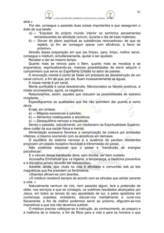 CASA DO DIVINO ESPIRITO SANTOS DAS ALMAS 
atrai.» 
81 
Por ela, consegue o passista duas coisas importantes e que asseguram o 
êxito de sua tarefa: 
a) — “Expulsar do próprio mundo interior os sombrios pensamentos 
remanescentes da atividade comum, durante o dia de lutas materiais; 
b) — Sorver do plano espiritual as substâncias renovadoras» de que se 
repleta, (a fim de conseguir operar com eficiência, a favor do 
próximo». 
Através dessa preparação em que (se limpa», para, limpo, melhor servir, 
consegue o médium, simultaneamente, ajudar e ser ajudado. 
Receber e dar ao mesmo tempo. 
Quanto mais se renova para o Bem, quanto mais se moraliza e se 
engrandece, espiritualizando-se, maiores possibilidades de servir adquire o 
companheiro que serve ao Espiritismo Cristão no setor de passes. 
A renovação mental é como se fosse um processo de desobstrução de um 
canal comum, a fim de que, por ele, fluam incessantemente as águas. 
A nossa mente é um canal. 
Mente purificada é canal desobstruido. Mencionados os fatores positivos, é 
mister enumeremos, agora, os negativos. 
Relacionemos, assim, aqueles que reduzem as possibilidades do seareiro 
invigilante. 
Especifiquemos as qualidades que lhe não permitem dar quanto e como 
devia. 
Ei-las, em síntese: 
a) — Mágoas excessivas e paixões; 
b) — Alimentos inadequados e alcoólicos; 
o) — Desequilíbrio nervoso e inquietude. 
Sendo o passista, naturalmente, um medianeiro da Espiritualidade Superior, 
deve cuidar da sua saúde física e mental. 
Alimentação excessiva favorece a vampirização da criatura por entidades 
infelizes, o mesmo ocorrendo com os alcoólicos em demasia. 
O equilíbrio do sistema nervoso e a ausência de paixões obsidentes 
propiciam um estado receptivo favorável à trãnsmissão do passe. 
Não podemos esquecer que o passe é “transfusão de energias 
psicofísicas”. 
E o veículo dessa transfusão deve, sem dúvida, ser bem cuidado. 
Aconselha Emmanuel que «a higiene, a temperança, a medicina preventiva 
e a disciplina jamais deverão ser esquecidas». 
Adverte, ainda, que «tudo na vida é afinidade e comunhão sob as leis 
magnéticas que lhe presidem os fenômenos. 
«Doentes afinam-se com doentes. 
«O médium receberá sempre de acordo com as atitudes que adotar perante 
a vida. » 
Naturalmente nenhum de nós, nem passista algum, terá a pretensão de 
obter, nos serviços a que se consagra, os sublimes resultados alcançados por 
Jesus, em todos os lances do seu apostolado de luz, e pelos apóstolos em 
numerosas ocasiões; entretanto, educar-nos mentalmente e curar-nos 
fisicamente, a fim de melhor podermos servir ao próximo, afiguram-se-nos 
impositivos a que nos não devemos subtrair. 
O médium precisa «afeiçoar-se à instrução, ao conhecimento, ao preparo e 
à melhoria de si mesmo, a fim de filtrar para a vida e para os homens o que 
 