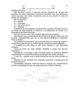 CASA DO DIVINO ESPIRITO SANTOS DAS ALMAS 
signifique luz e paz». 
Não devemos concluir o presente capítulo, dedicado de coração aos 
passistas do nosso abençoado movimento espiritista, sem que lembremos 
outros requisitos não menos importantes para os que operam no setor de 
passes em instituições. 
São os seguintes: 
a) — Horário 
b) — Confiança 
c) — Harmonia interior 
d) — Respeito. 
O problema da pontualidade é fundamental em qualquer atividade humana, 
mormente se essa atividade se relaciona e se desenvolve em função e na 
dependência da Esfera Espiritual. 
Nem um minuto a mais, nem a menos, para início dos trabalhos. 
Recordemos que os supervisores de centros e de grupos mediúnicos não 
esperam, indefinidamente, que, com a nossa clássica displicência, resolvamos 
iniciar as tarefas. 
Se insistimos na indisciplina, eles passarão adiante à procura de núcleos e 
companheiros que tenham em melhor apreço a noção de responsabilidade... 
O passista que não confia no Alto limita, também, a sua capacidade 
receptiva. 
Fecha as portas da «casa mental», obstando o acesso dos recursos 
magnéticos. 
Secundando a confiança, o fator harmonia interior, se apresenta também 
imprescindível a um excelente processo de filtragem dos fluidos salutares. 
E, por fim, o respeito ante a tarefa assistencial que se realiza através do 
passe. 
Respeito ao Pai Celestial, aos instrutores espirituais e àqueles que lhe 
buscam o concurso. 
Pontualidade, confiança, harmonia interior e respeito são, evidentemente, 
virtudes ou qualidades de que não pode prescindir o médium passista. 
82 
 